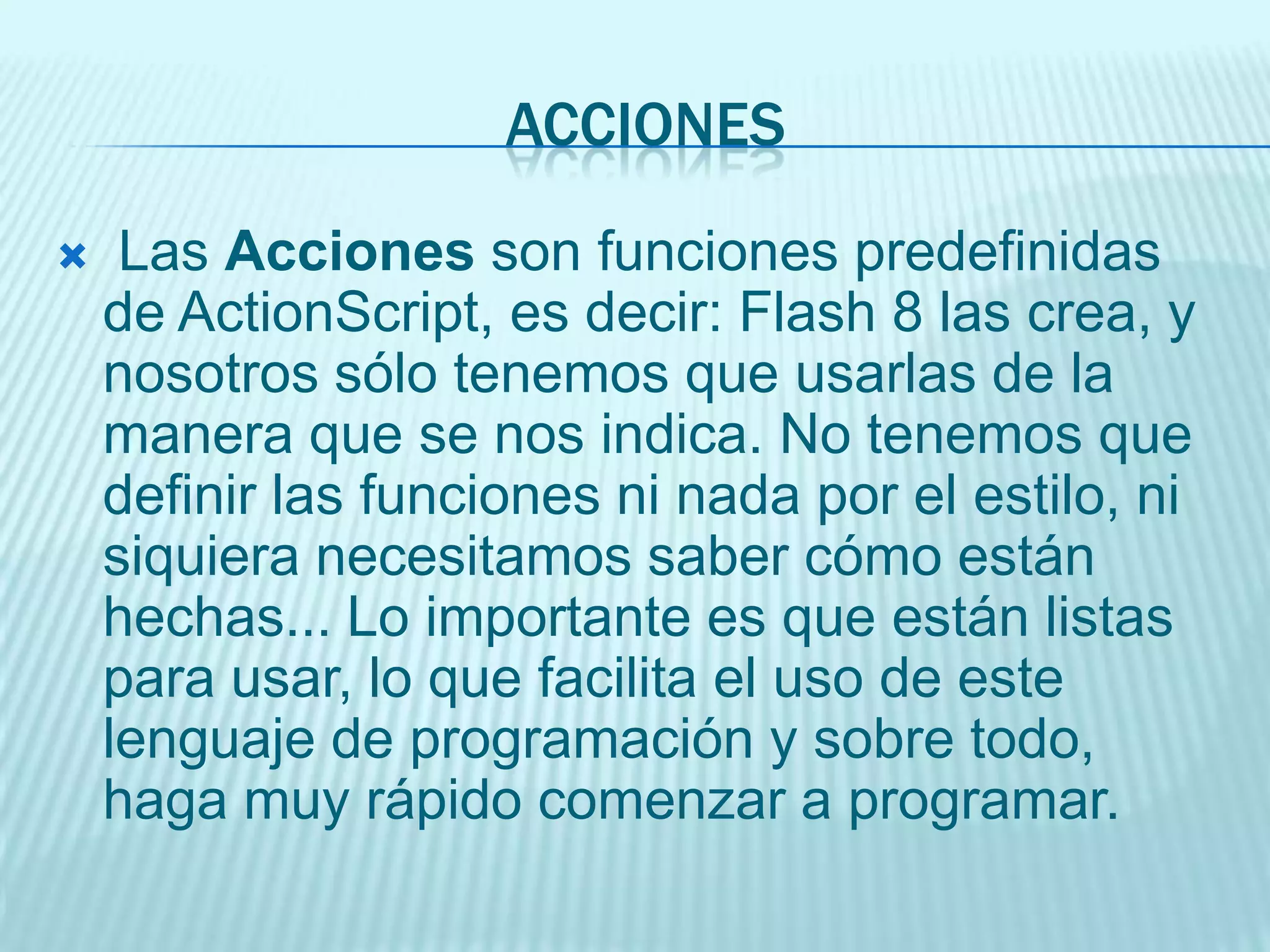 gotoAndPlay / goto: Esta acción será, probablemente la que más useis durante la realización de vuestras películas. La acción que realiza consiste en mover la cabeza lectora al fotograma que le indiquemos. La cabeza lectora es lo que determina qué fotograma de nuestra película se está reproduciendo en cada momento. Si, por ejemplo, lo movemos del fotograma 1 al 25, lo que veremos instantáneamente será el fotograma 25 y la película continuará reproduciéndose a partir de ahí.USOgotoAndPlay(escena, fotograma):escena: Nombre de la escena a la que queremos enviar la cabeza lectora. Debe ir entre comillas dobles.fotograma: Número o nombre del fotograma al que queremos enviar la cabeza lectora. Si es un nombre, debe ir entre comillas dobles, si es un número, NO.Ejemplo:gotoAndPlay("Escena2", 7); --> Esta acción lleva la cabeza lectora al fotograma 7 de la escena llamada "Escena2". Play: Da comienzo a la reproducción de la película, generalmente porque algo la ha detenido.Uso:Play();No tiene Parámetros. Stop: Detiene la reproducción de la película. Se puede usar en un fotograma, cuando queramos detenernos en él (porque es un menú, por ejemplo), en un botón, (para que detenga la película) etc...Uso:Stop();No tiene Parámetros.