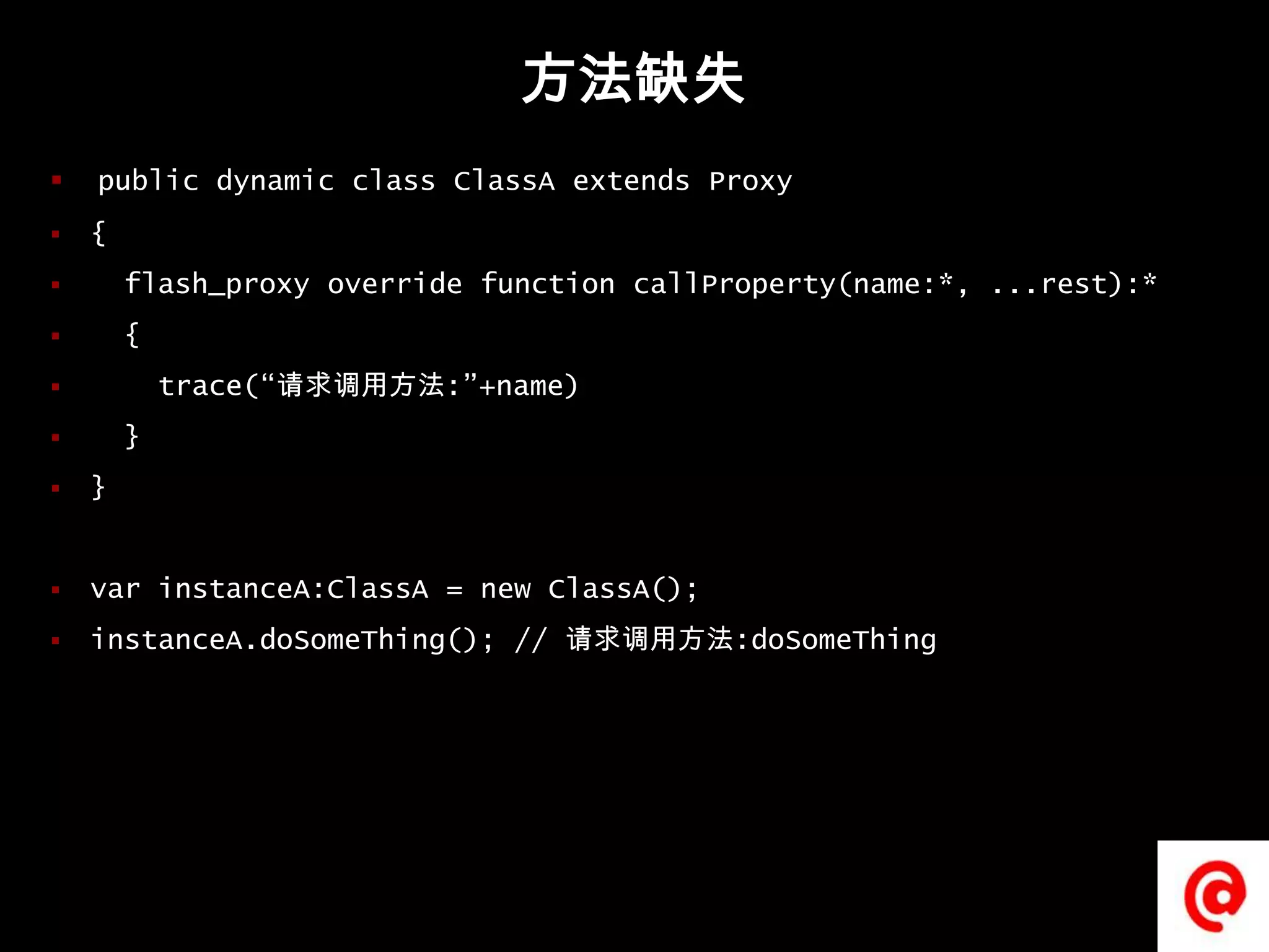 方法缺失public dynamic class ClassA extends Proxy{flash_proxy override function callProperty(name:*, ...rest):*  {    trace(“请求调用方法:”+name)  }}varinstanceA:ClassA = new ClassA();instanceA.doSomeThing(); // 请求调用方法:doSomeThing