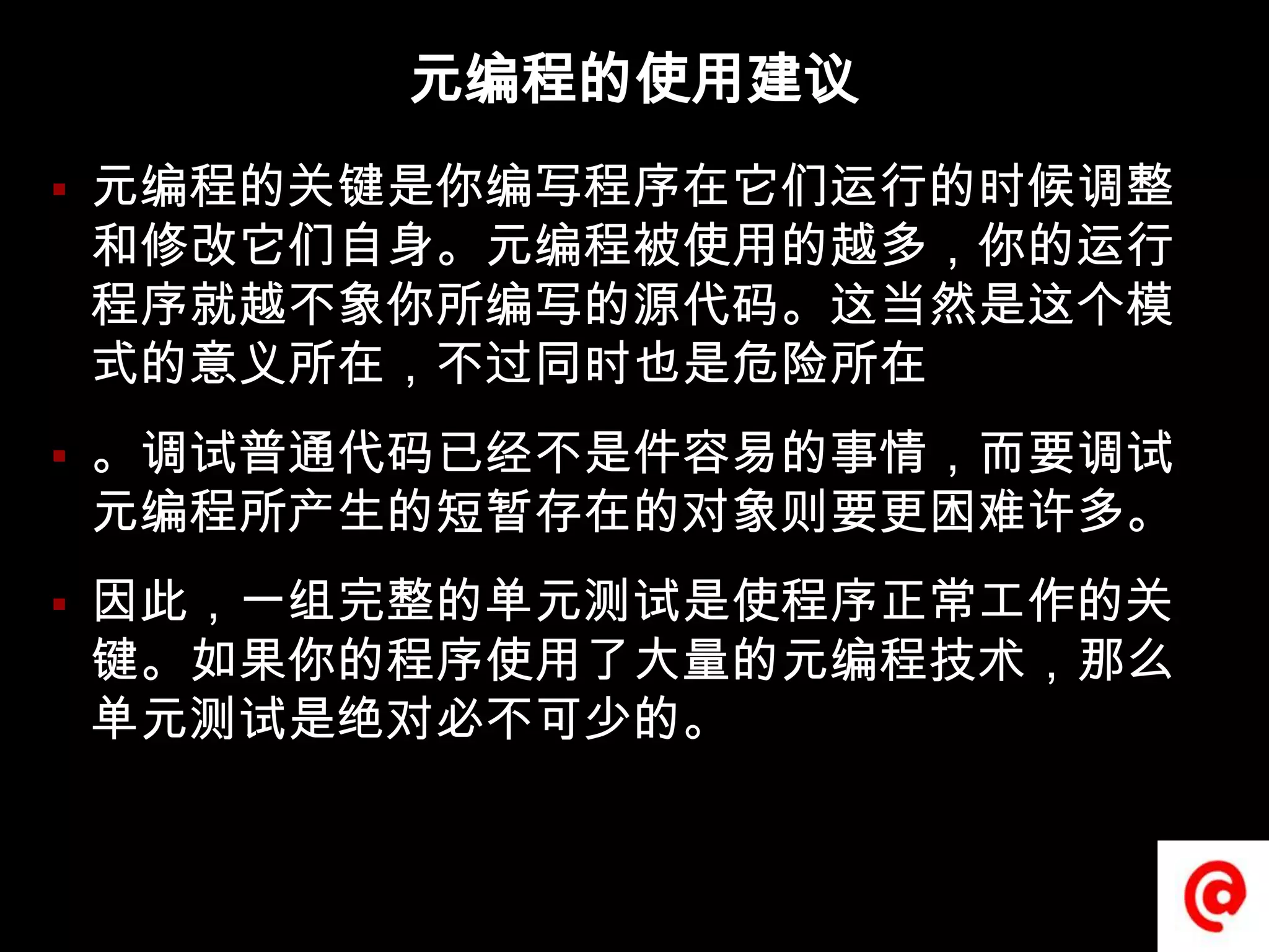 元编程的使用建议元编程的关键是你编写程序在它们运行的时候调整和修改它们自身。元编程被使用的越多，你的运行程序就越不象你所编写的源代码。这当然是这个模式的意义所在，不过同时也是危险所在。调试普通代码已经不是件容易的事情，而要调试元编程所产生的短暂存在的对象则要更困难许多。因此，一组完整的单元测试是使程序正常工作的关键。如果你的程序使用了大量的元编程技术，那么单元测试是绝对必不可少的。
