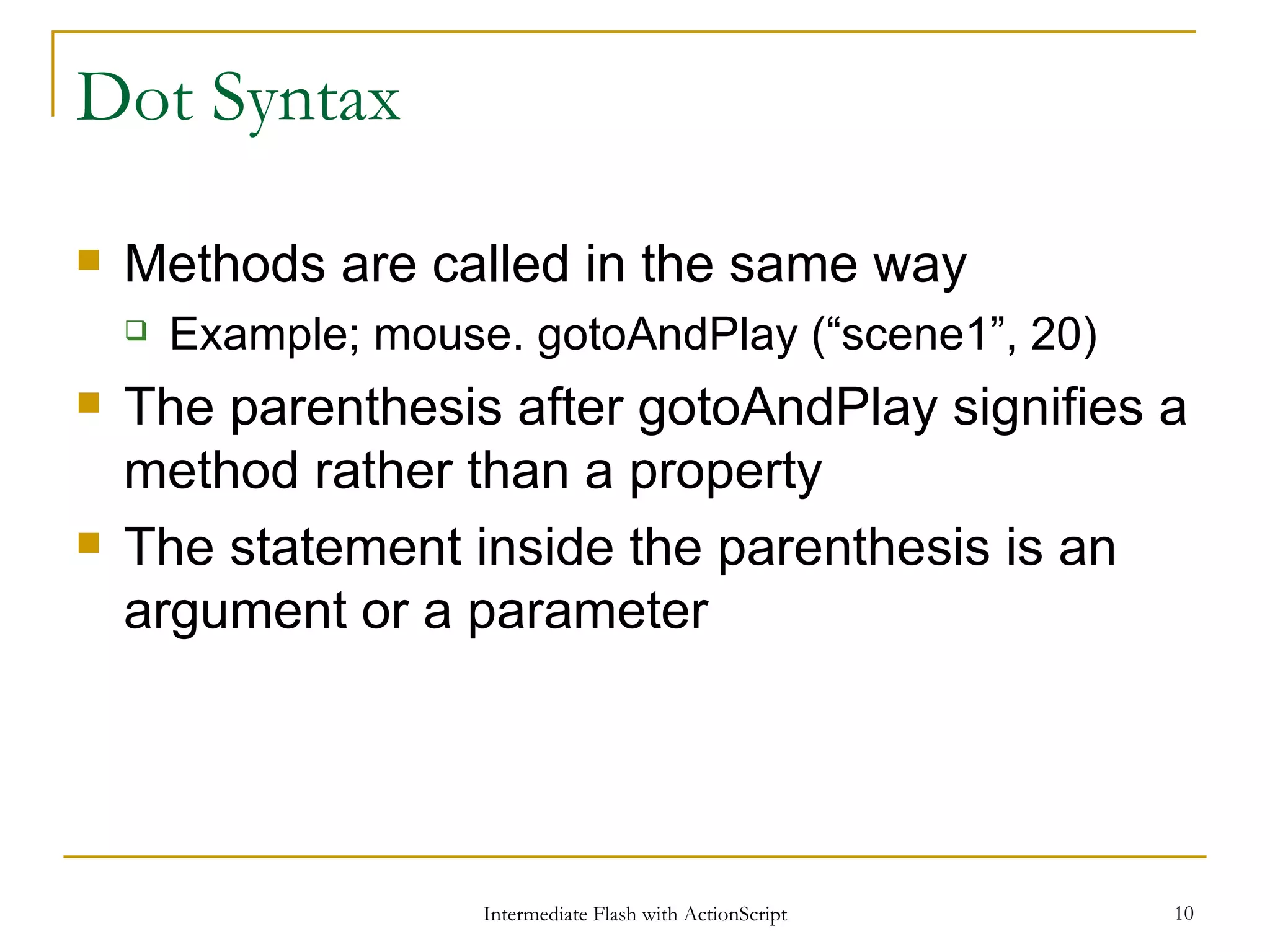 Dot Syntax Methods are called in the same way Example; mouse. gotoAndPlay (“scene1”, 20) The parenthesis after gotoAndPlay signifies a method rather than a property The statement inside the parenthesis is an argument or a parameter 