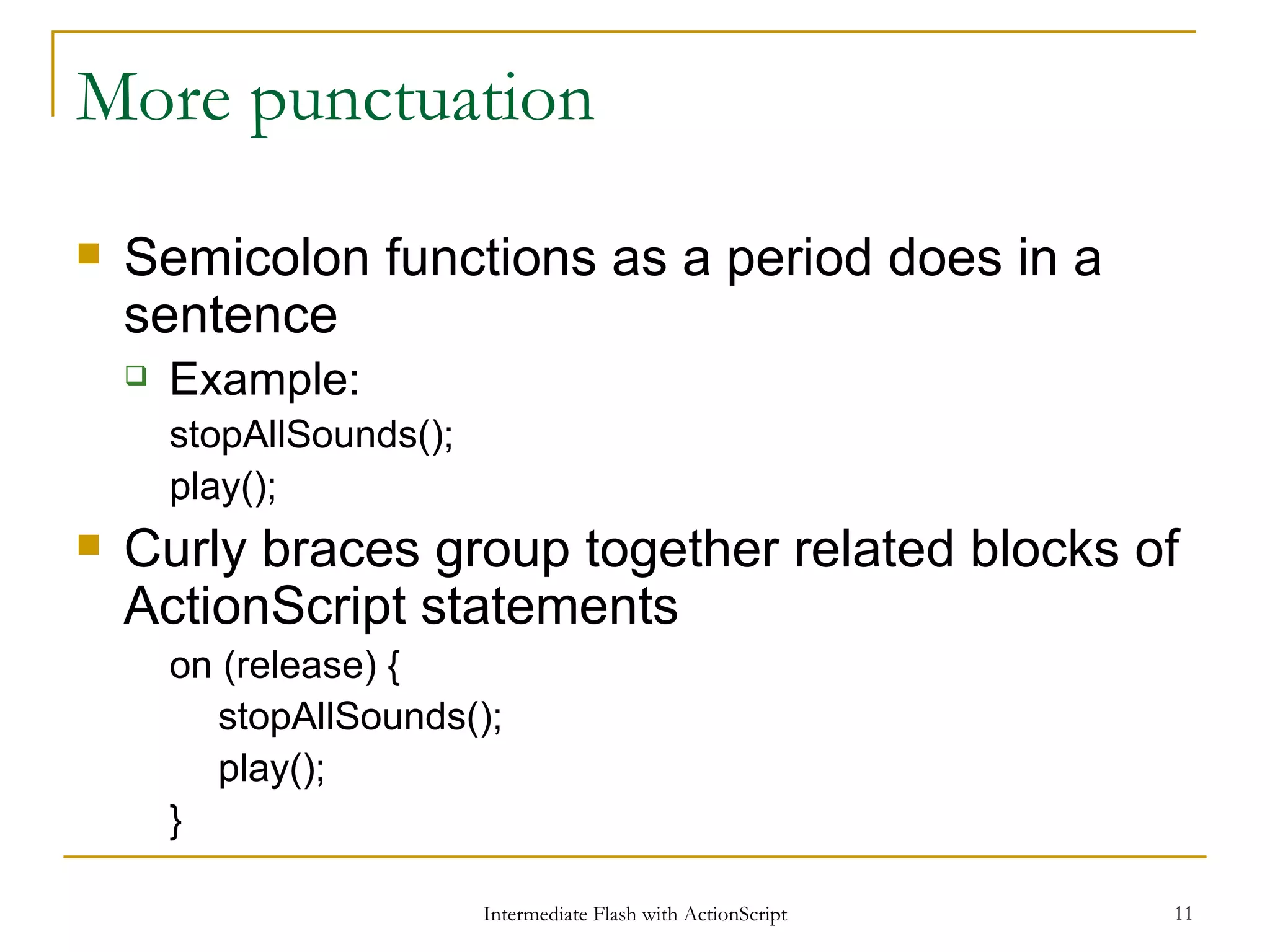 More punctuation Semicolon functions as a period does in a sentence Example: stopAllSounds(); play(); Curly braces group together related blocks of ActionScript statements on (release) { stopAllSounds(); play(); } 