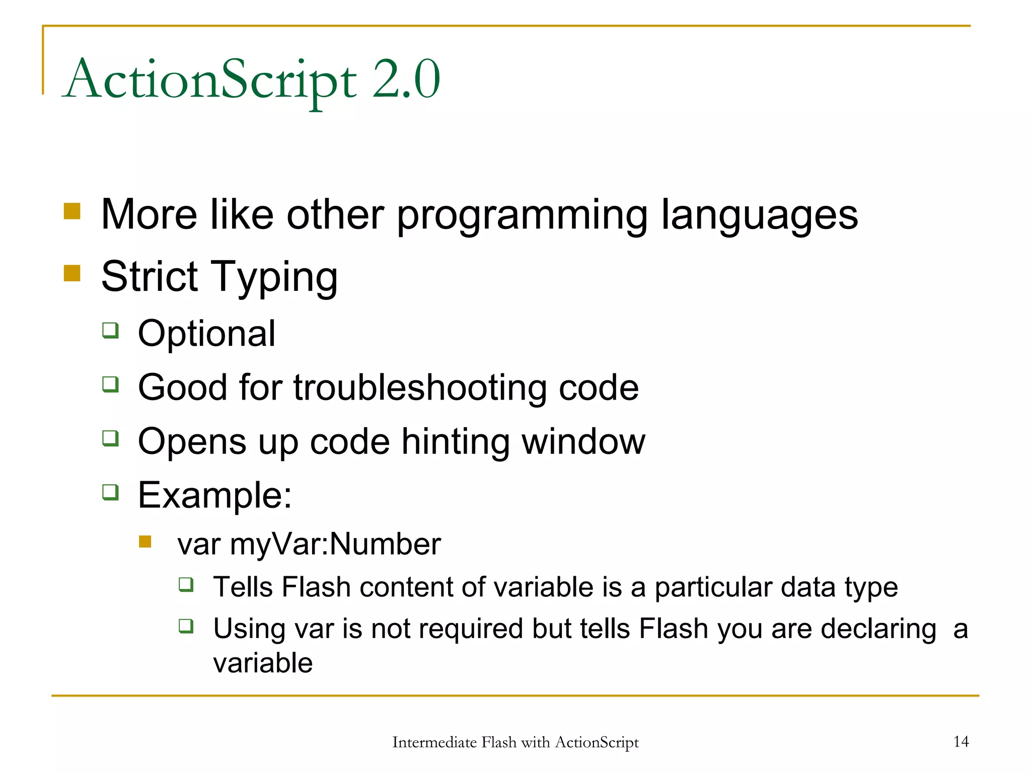 ActionScript 2.0 More like other programming languages Strict Typing Optional Good for troubleshooting code Opens up code hinting window Example: var myVar:Number Tells Flash content of variable is a particular data type Using var is not required but tells Flash you are declaring a variable 