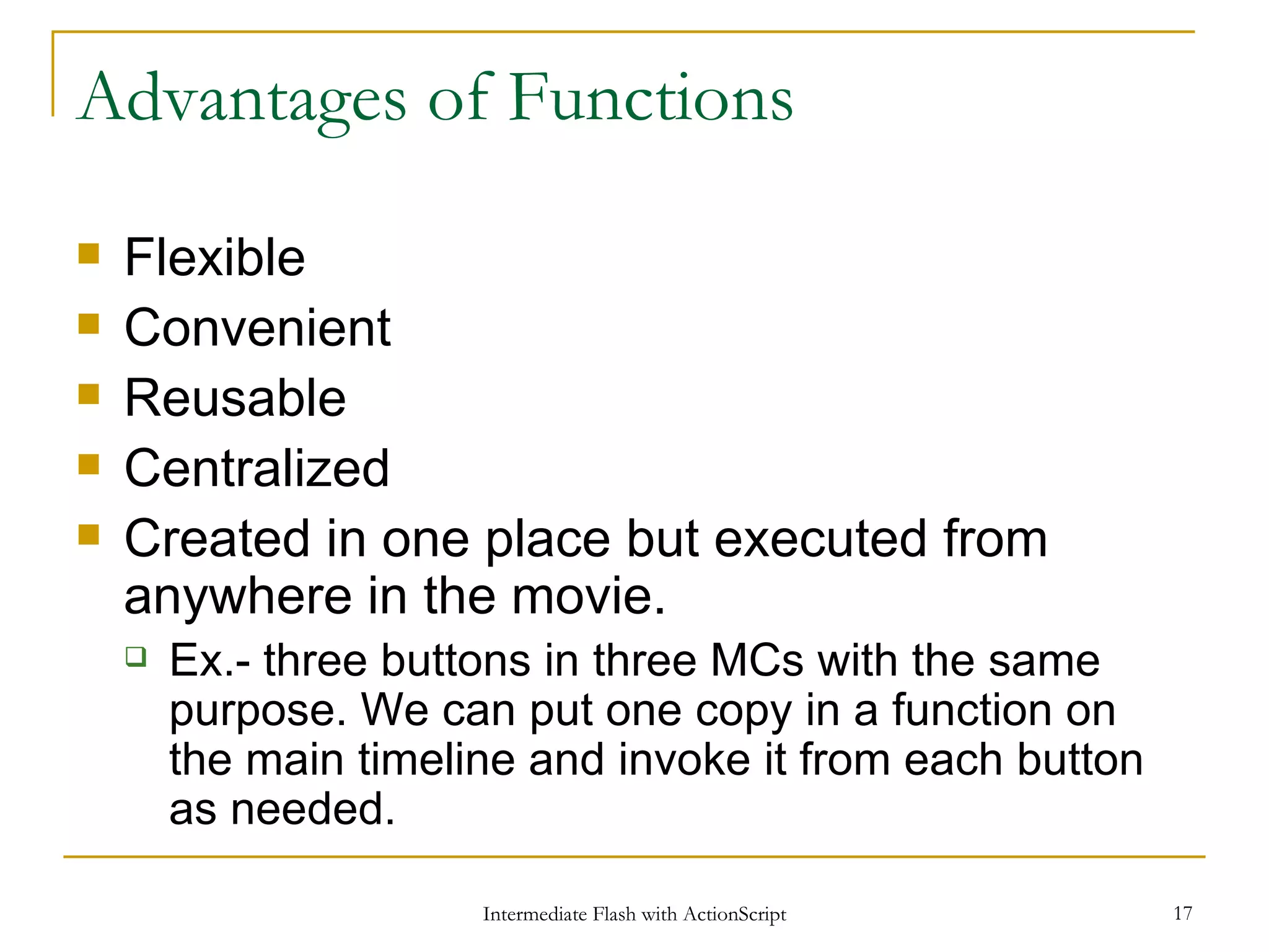 Advantages of Functions Flexible Convenient Reusable Centralized Created in one place but executed from anywhere in the movie. Ex.- three buttons in three MCs with the same purpose. We can put one copy in a function on the main timeline and invoke it from each button as needed. 