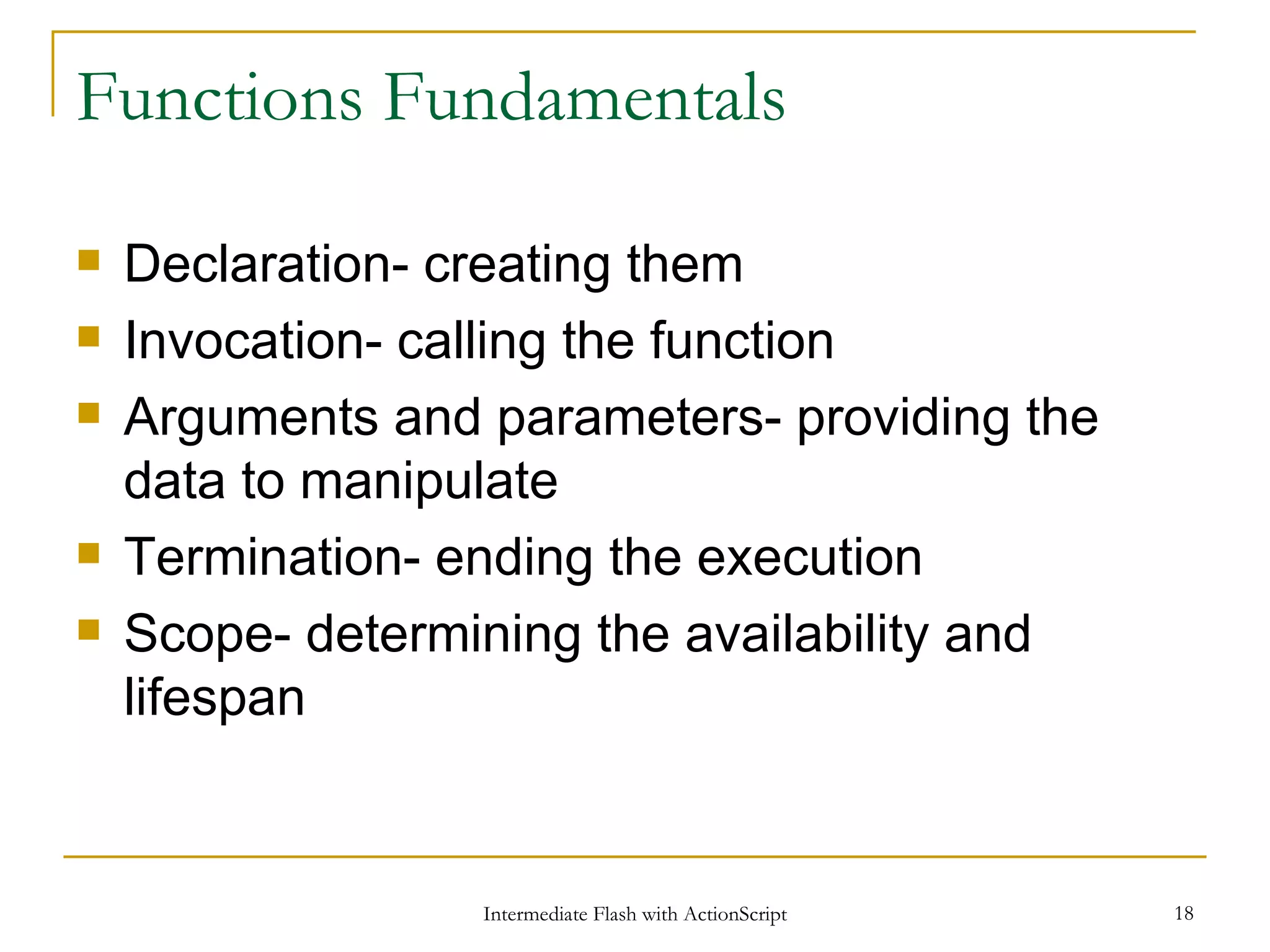 Functions Fundamentals Declaration- creating them Invocation- calling the function Arguments and parameters- providing the data to manipulate Termination- ending the execution Scope- determining the availability and lifespan 