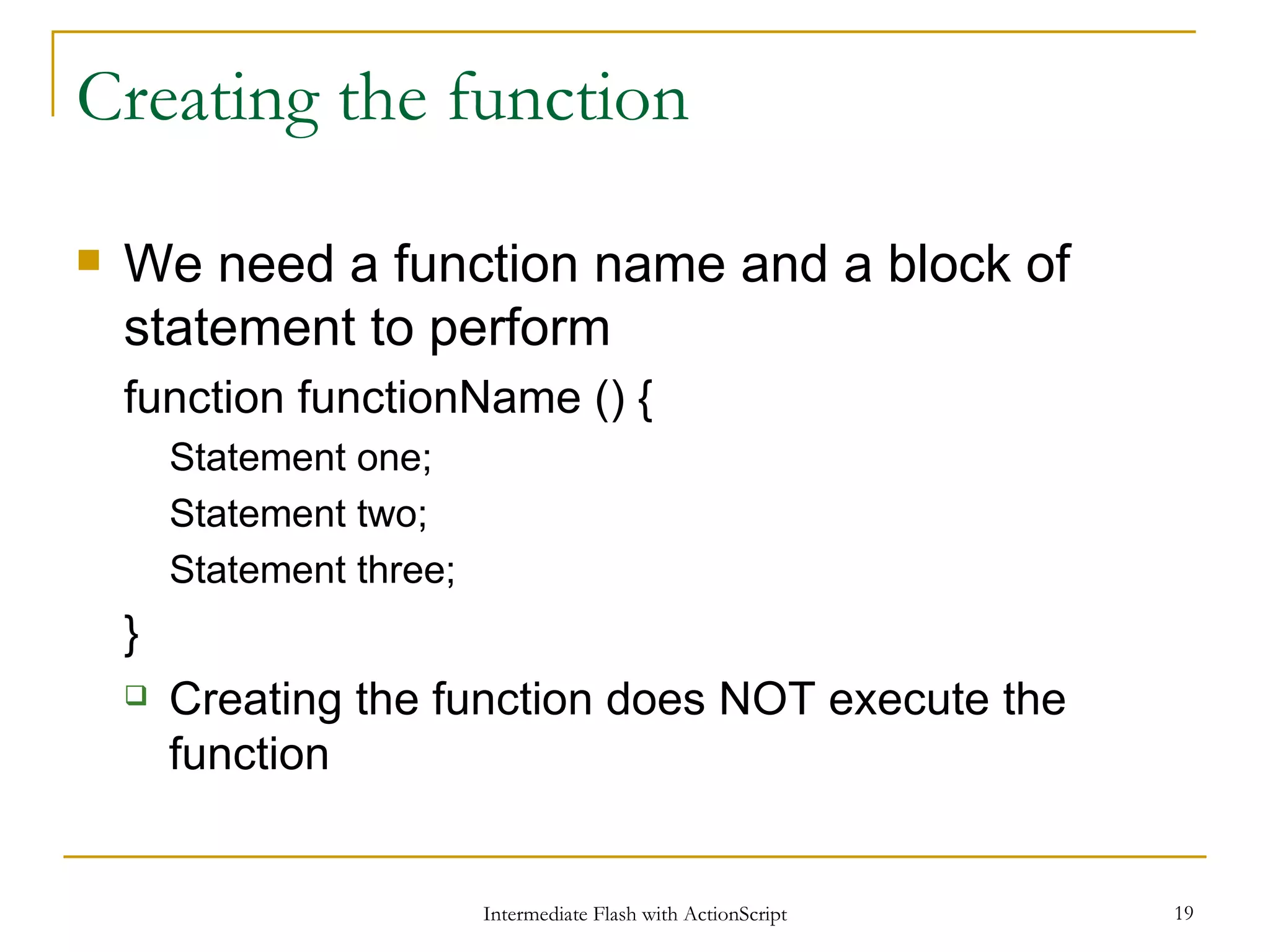 Creating the function We need a function name and a block of statement to perform function functionName () { Statement one; Statement two; Statement three; } Creating the function does NOT execute the function 