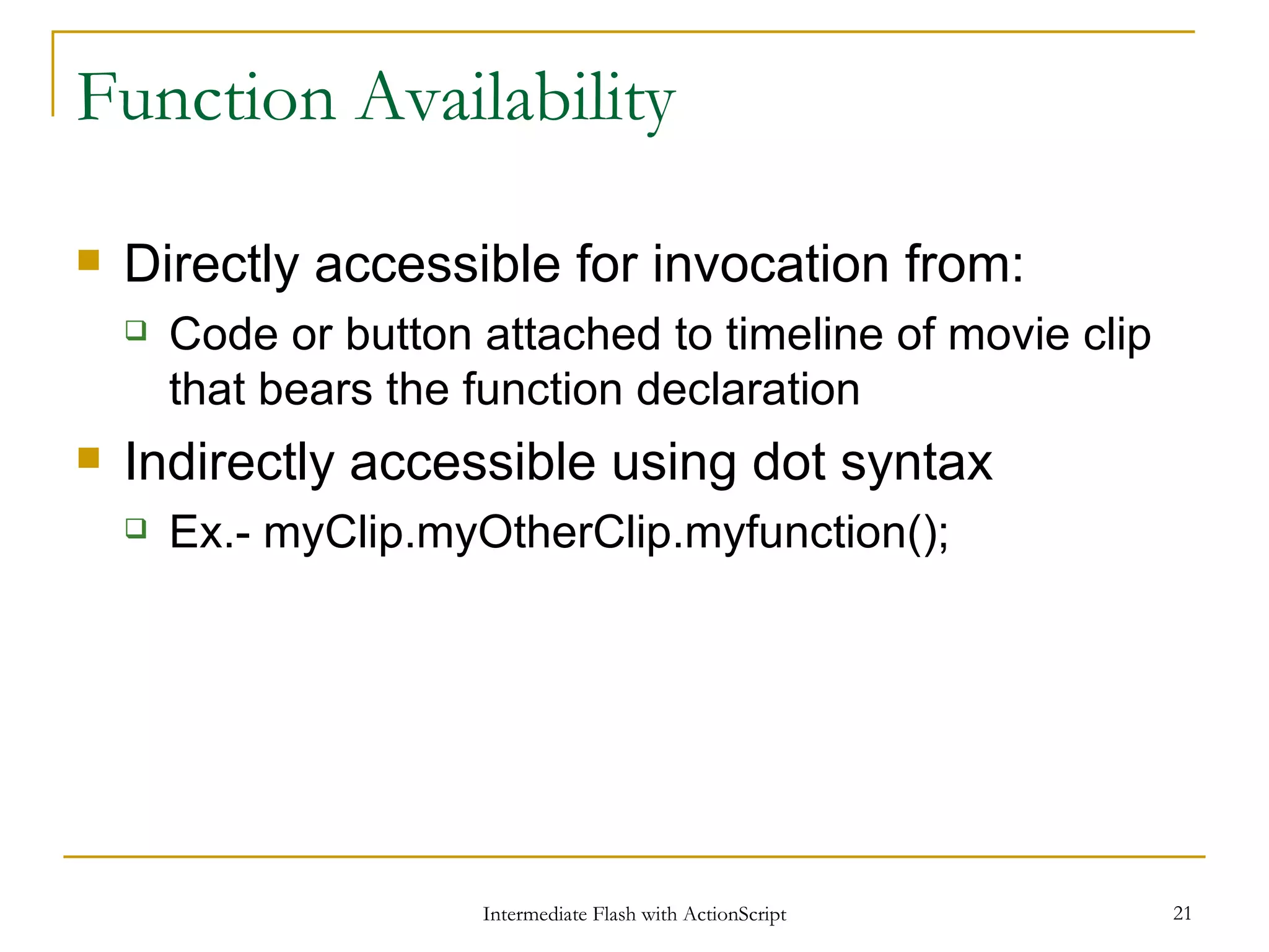 Function Availability Directly accessible for invocation from: Code or button attached to timeline of movie clip that bears the function declaration Indirectly accessible using dot syntax Ex.- myClip.myOtherClip.myfunction(); 