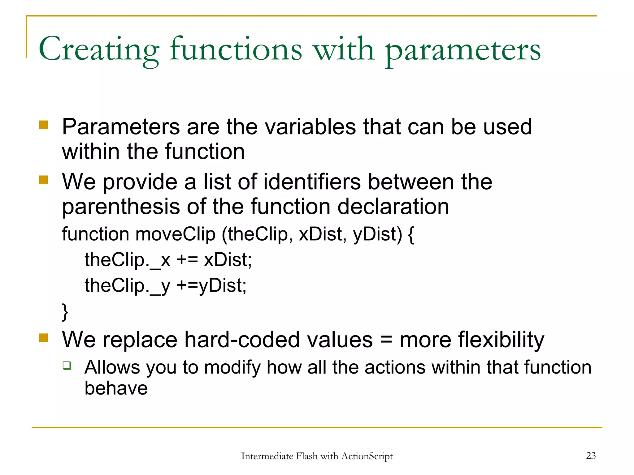 Creating functions with parameters Parameters are the variables that can be used within the function We provide a list of identifiers between the parenthesis of the function declaration function moveClip (theClip, xDist, yDist) { theClip._x += xDist; theClip._y +=yDist; } We replace hard-coded values = more flexibility Allows you to modify how all the actions within that function behave 