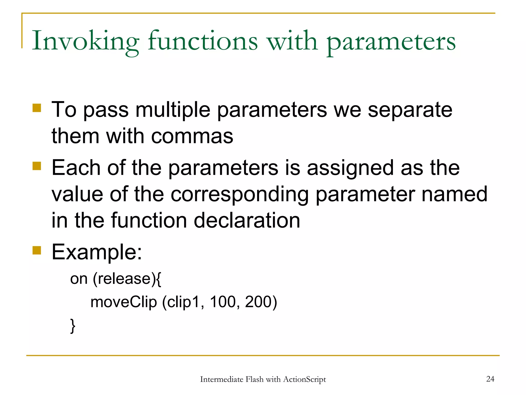 Invoking functions with parameters To pass multiple parameters we separate them with commas Each of the parameters is assigned as the value of the corresponding parameter named in the function declaration Example: on (release){ moveClip (clip1, 100, 200) } 