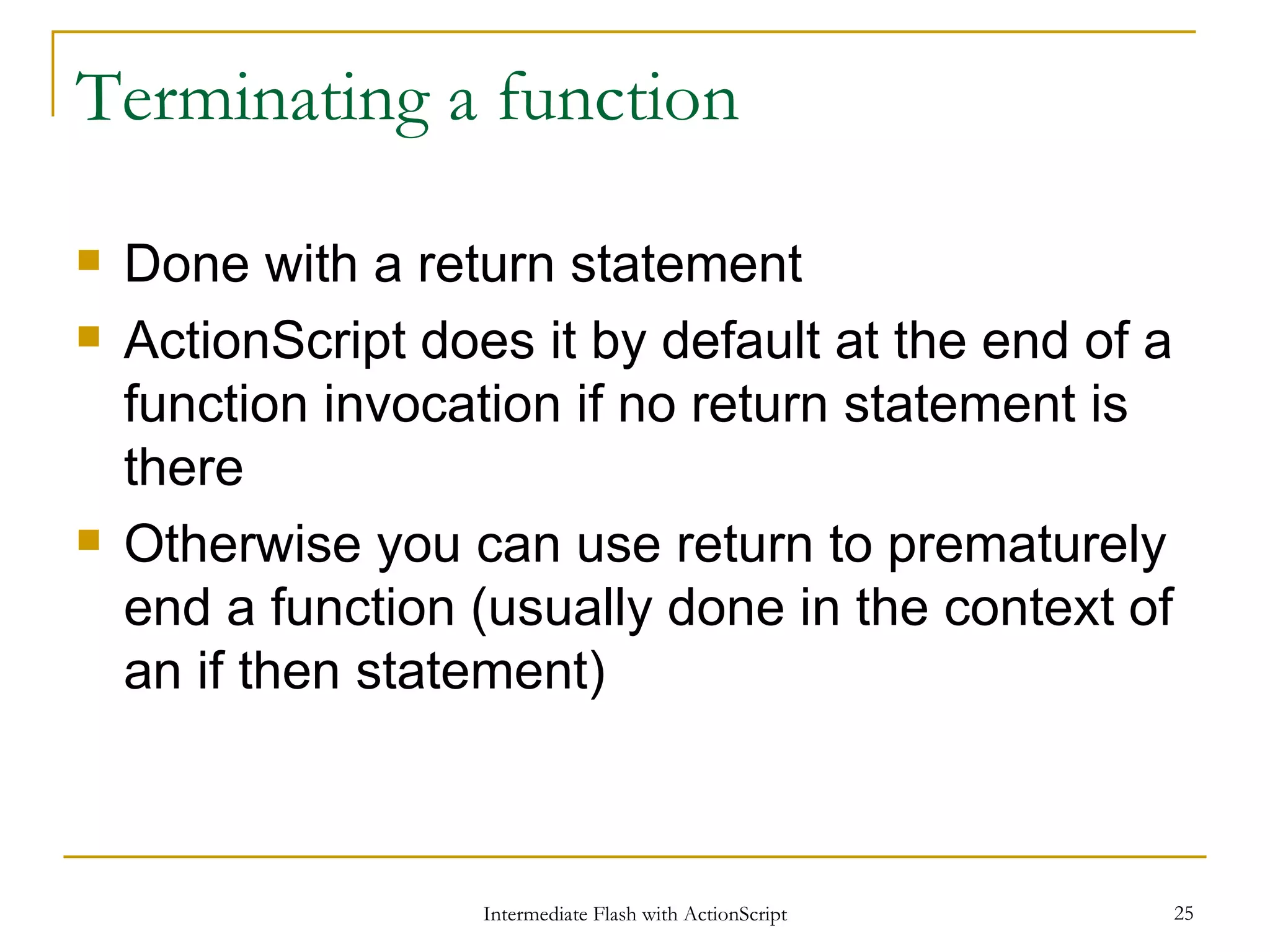 Terminating a function Done with a return statement ActionScript does it by default at the end of a function invocation if no return statement is there Otherwise you can use return to prematurely end a function (usually done in the context of an if then statement) 