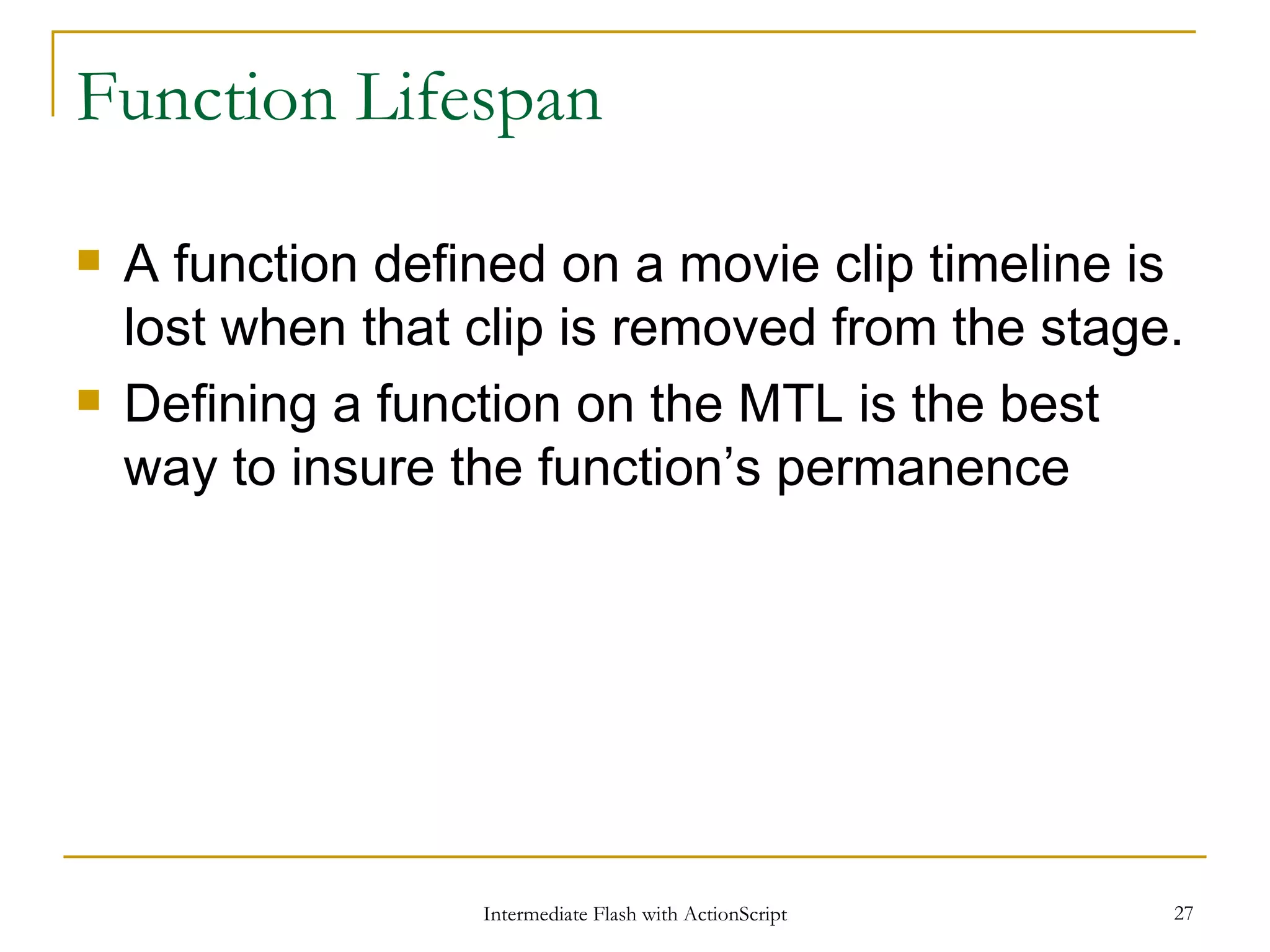 Function Lifespan A function defined on a movie clip timeline is lost when that clip is removed from the stage. Defining a function on the MTL is the best way to insure the function’s permanence 