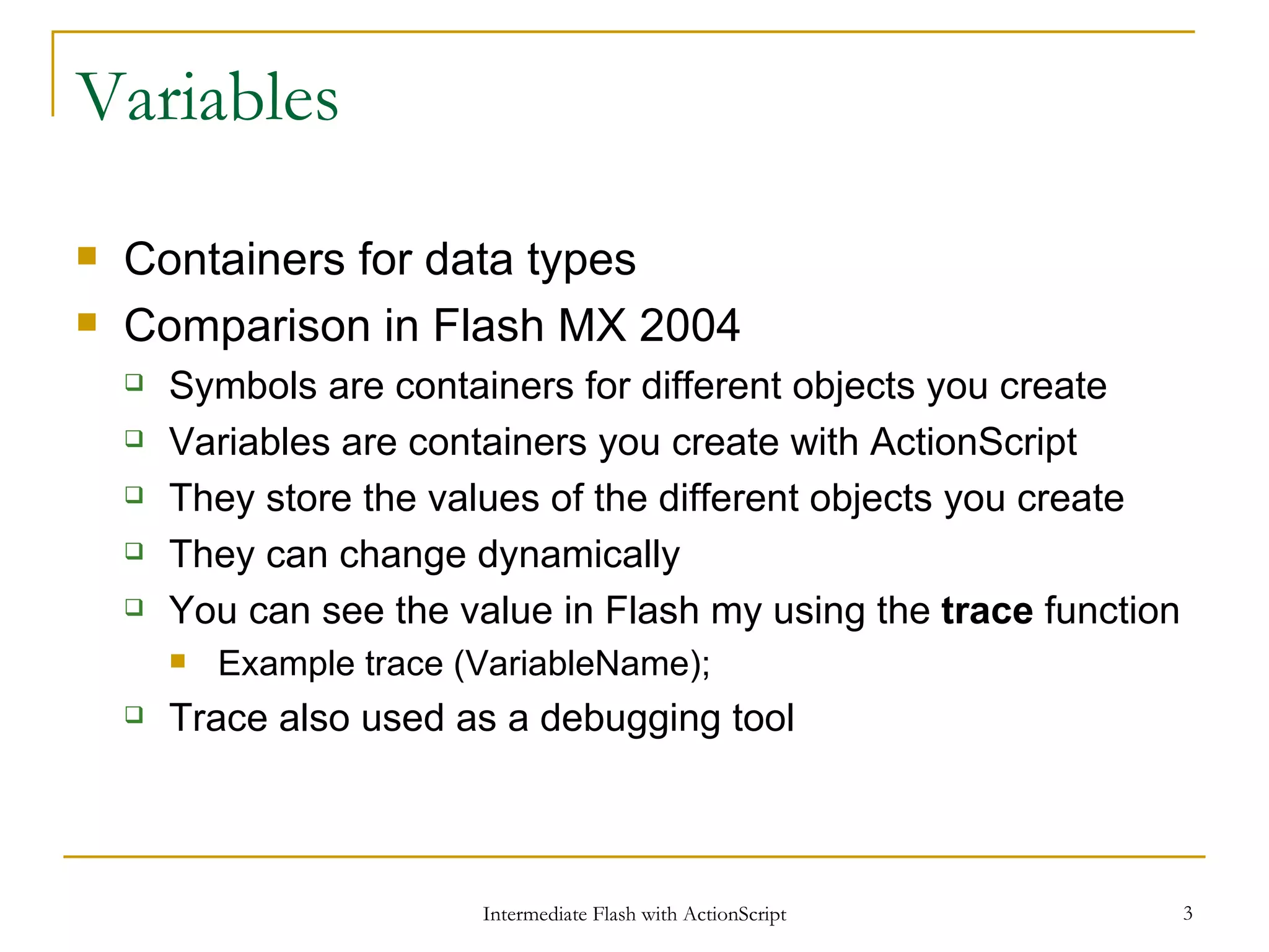Variables Containers for data types Comparison in Flash MX 2004 Symbols are containers for different objects you create Variables are containers you create with ActionScript They store the values of the different objects you create They can change dynamically You can see the value in Flash my using the trace function Example trace (VariableName); Trace also used as a debugging tool 