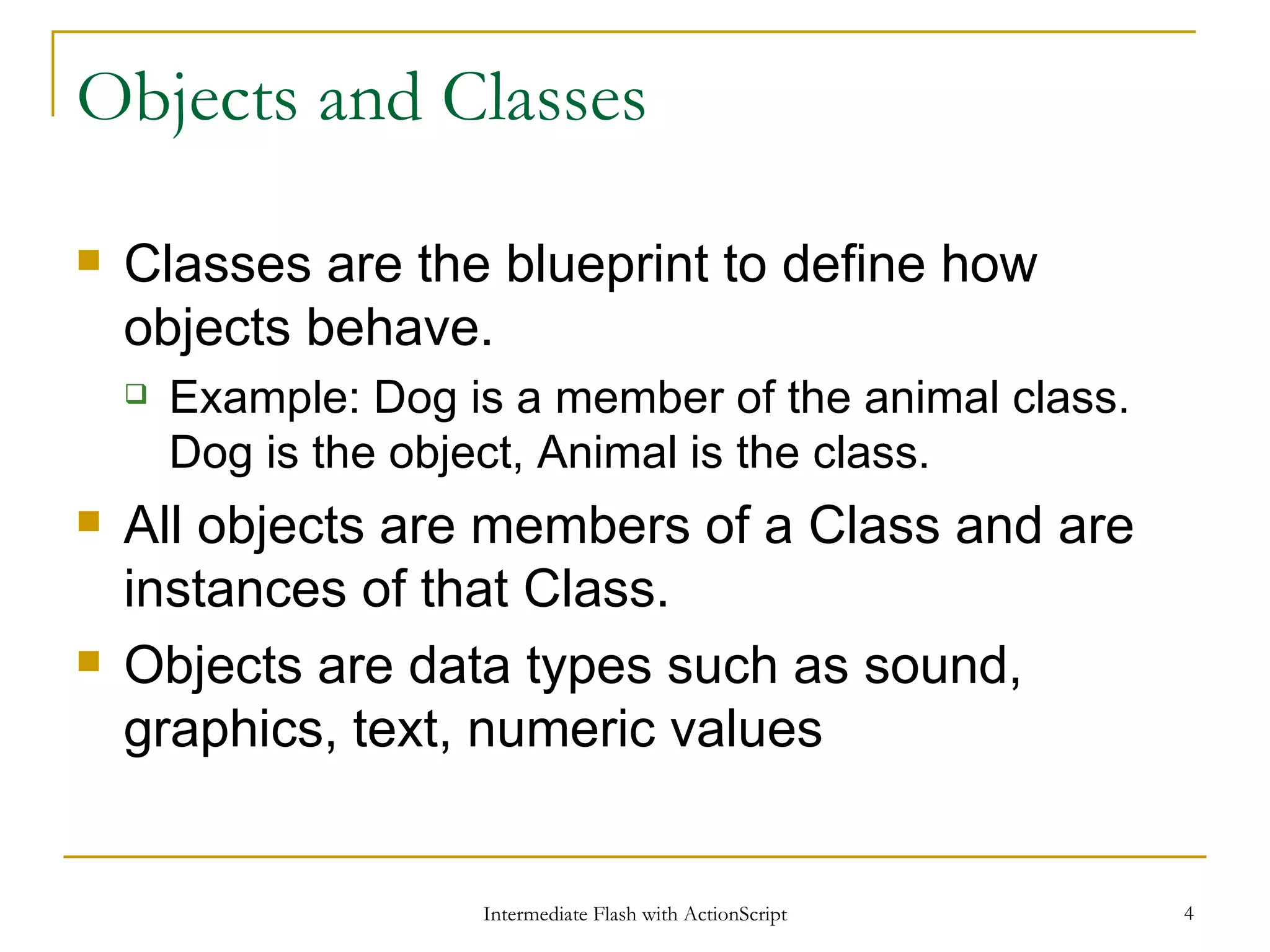 Objects and Classes Classes are the blueprint to define how objects behave. Example: Dog is a member of the animal class. Dog is the object, Animal is the class. All objects are members of a Class and are instances of that Class. Objects are data types such as sound, graphics, text, numeric values 