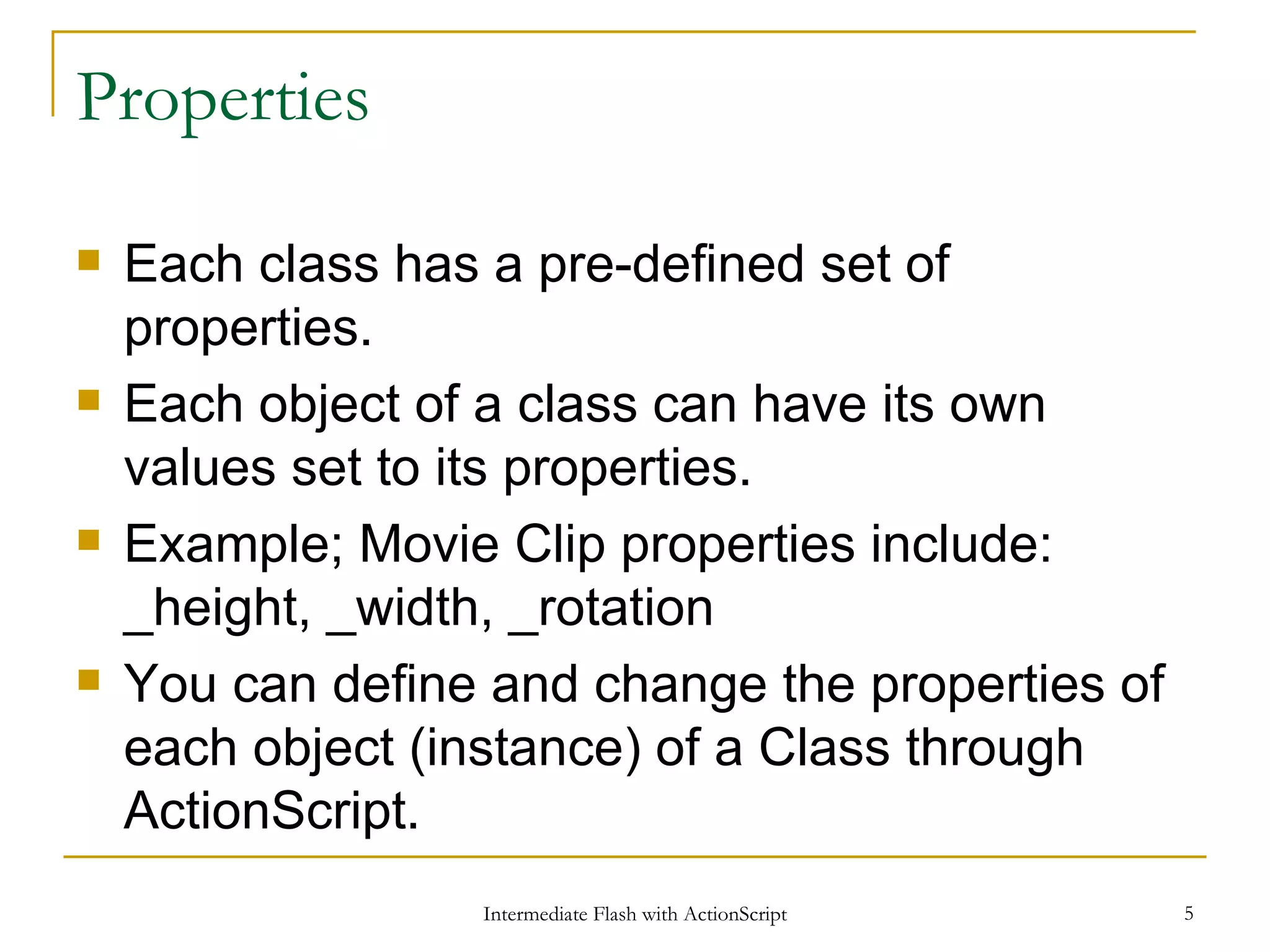 Properties Each class has a pre-defined set of properties. Each object of a class can have its own values set to its properties. Example; Movie Clip properties include: _height, _width, _rotation You can define and change the properties of each object (instance) of a Class through ActionScript. 
