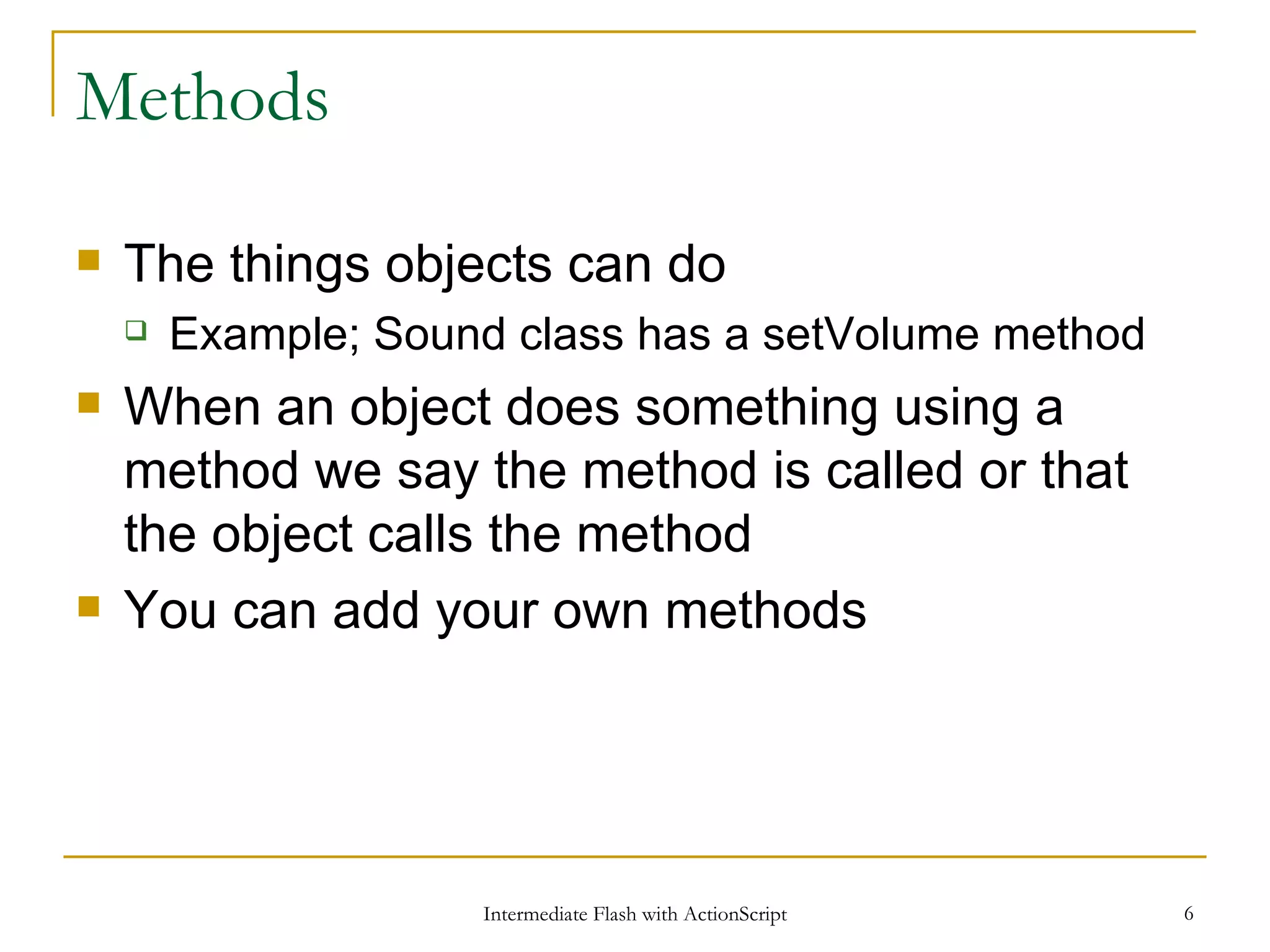 Methods The things objects can do Example; Sound class has a setVolume method When an object does something using a method we say the method is called or that the object calls the method You can add your own methods 