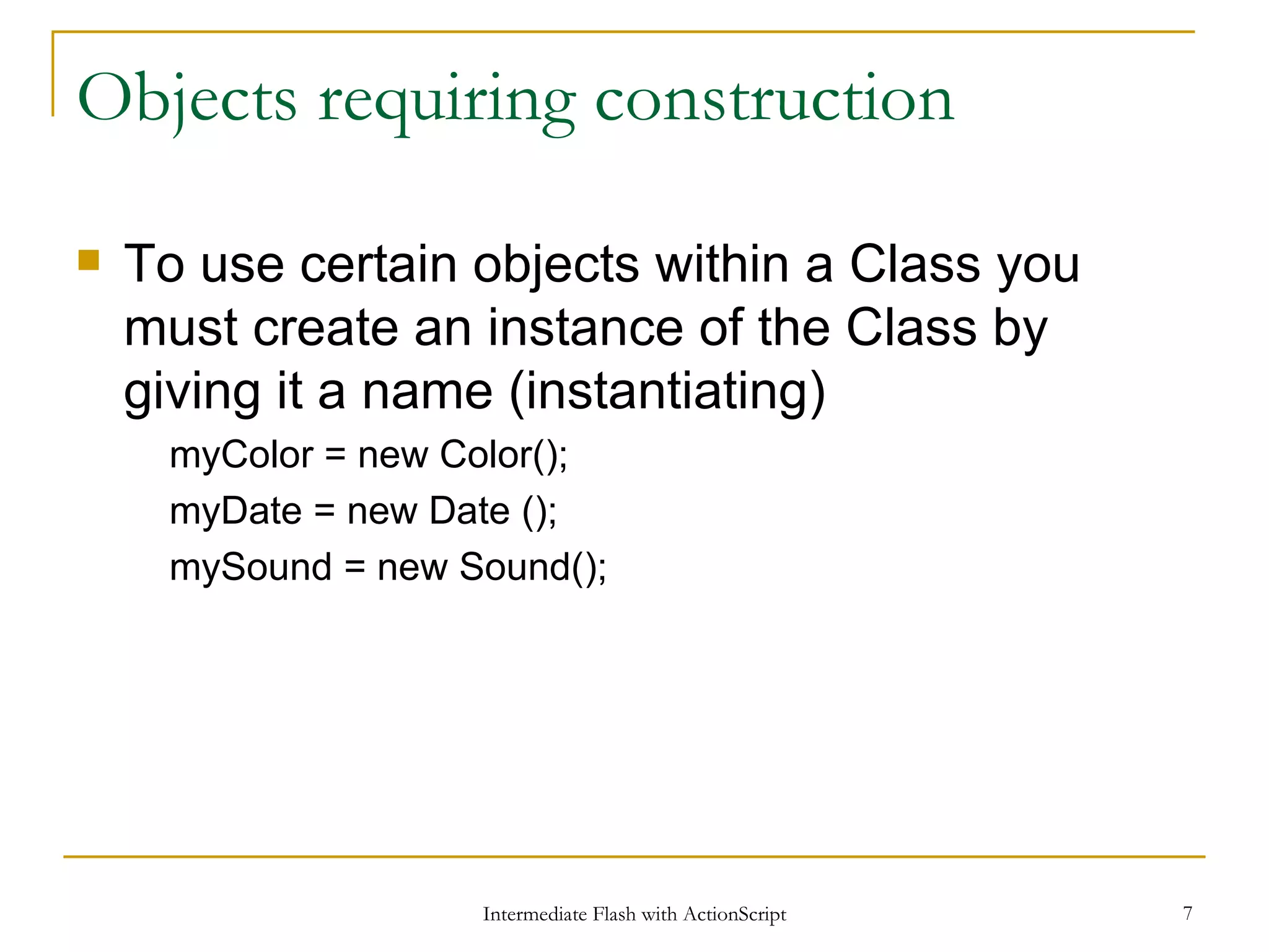 Objects requiring construction To use certain objects within a Class you must create an instance of the Class by giving it a name (instantiating) myColor = new Color(); myDate = new Date (); mySound = new Sound(); 