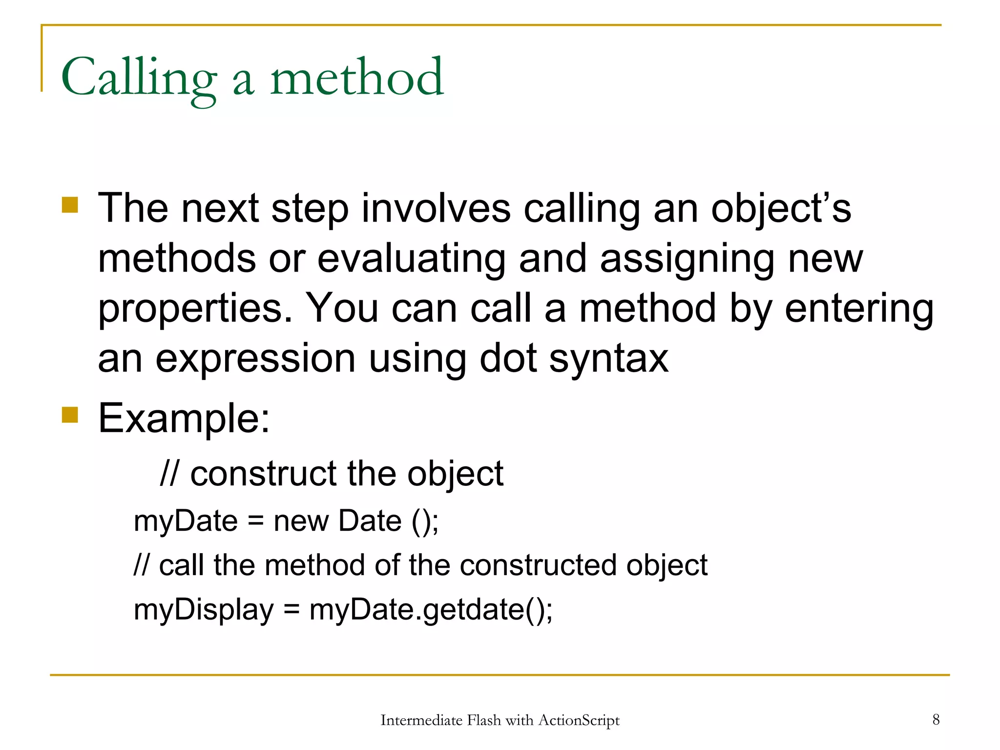 Calling a method The next step involves calling an object’s methods or evaluating and assigning new properties. You can call a method by entering an expression using dot syntax Example: // construct the object myDate = new Date (); // call the method of the constructed object myDisplay = myDate.getdate(); 