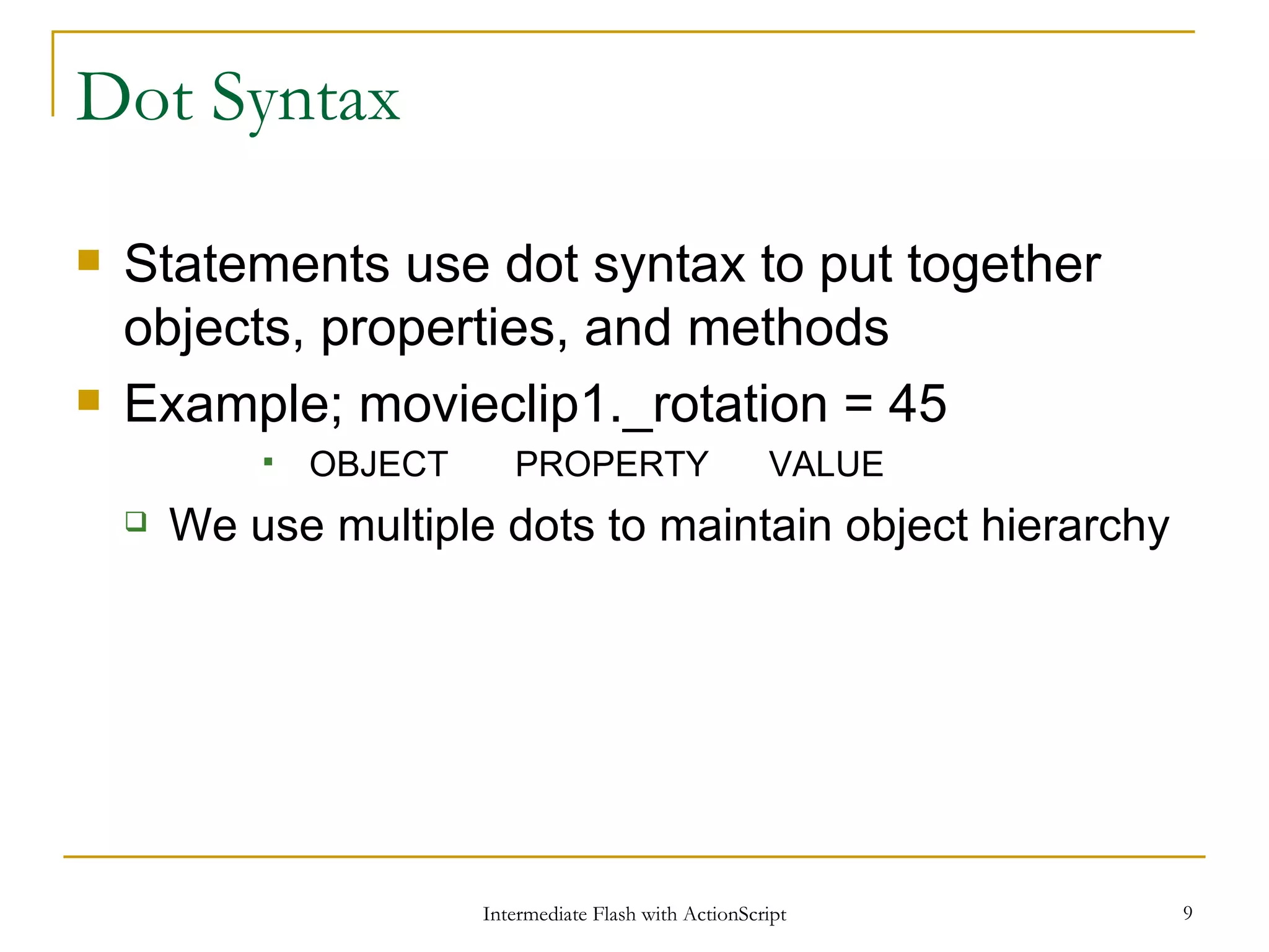 Dot Syntax Statements use dot syntax to put together objects, properties, and methods Example; movieclip1._rotation = 45 OBJECT PROPERTY VALUE We use multiple dots to maintain object hierarchy 