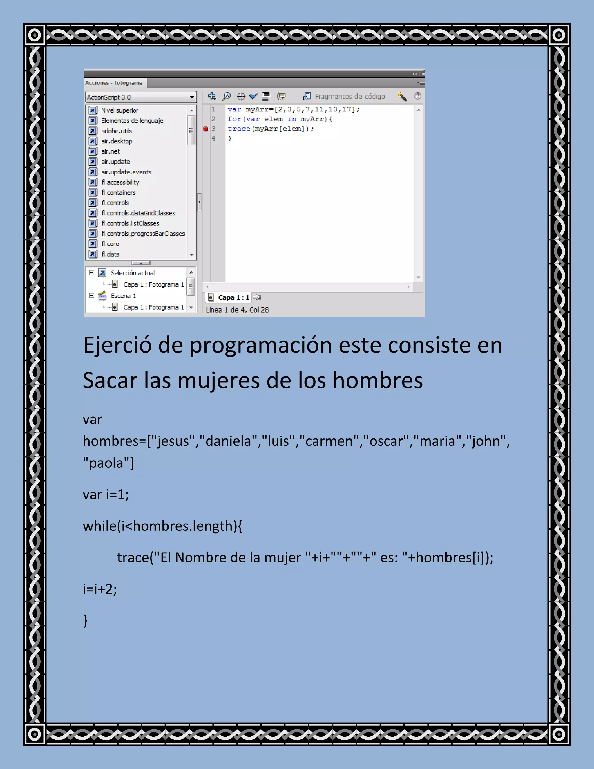 Ejerció de programación este consiste en
Sacar las mujeres de los hombres
var
hombres=["jesus","daniela","luis","carmen","oscar","maria","john",
"paola"]

var i=1;

while(i<hombres.length){

     trace("El Nombre de la mujer "+i+""+""+" es: "+hombres[i]);

i=i+2;

}
 