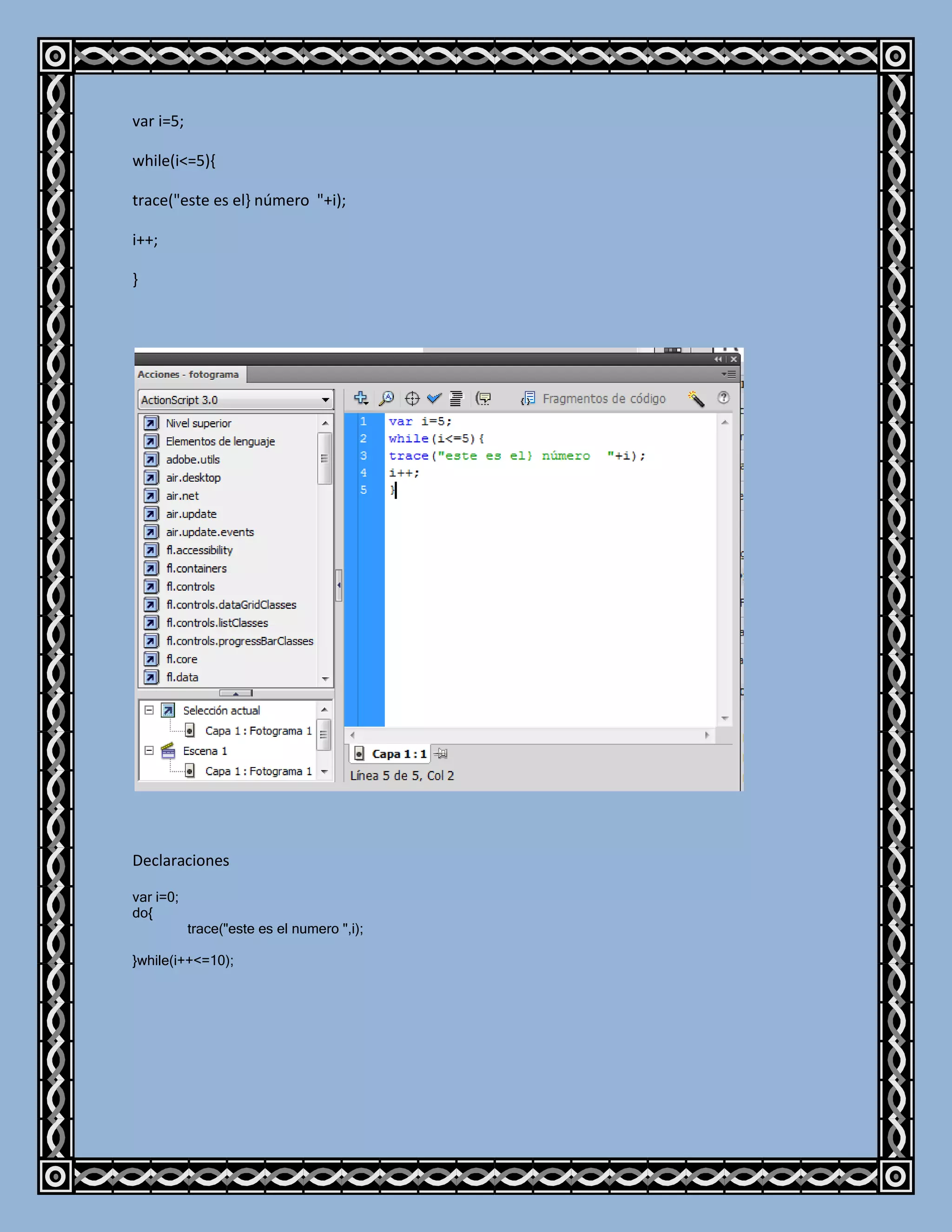 var i=5;

while(i<=5){

trace("este es el} número "+i);

i++;

}




Declaraciones

var i=0;
do{
           trace("este es el numero ",i);

}while(i++<=10);
 