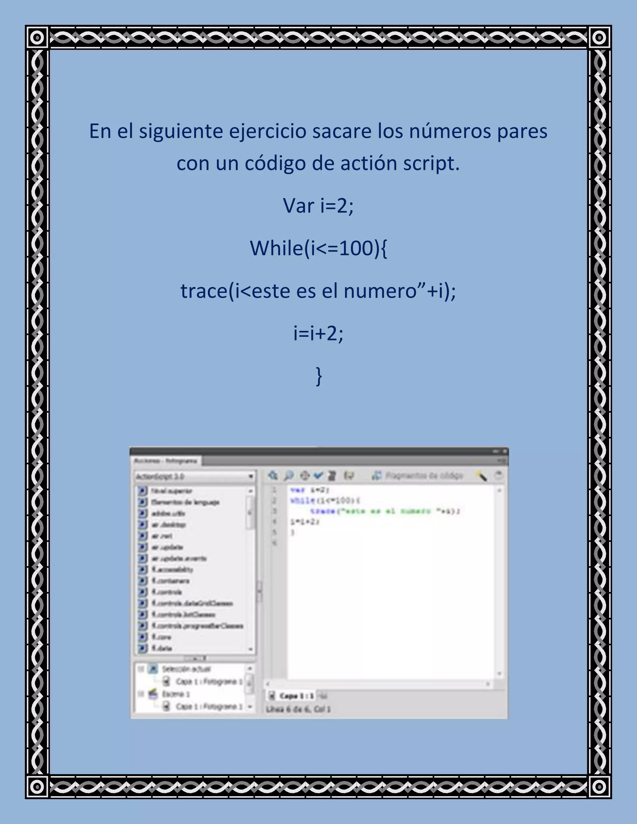 En el siguiente ejercicio sacare los números pares
          con un código de actión script.
                     Var i=2;
                 While(i<=100){
         trace(i<este es el numero”+i);
                      i=i+2;
                        }
 