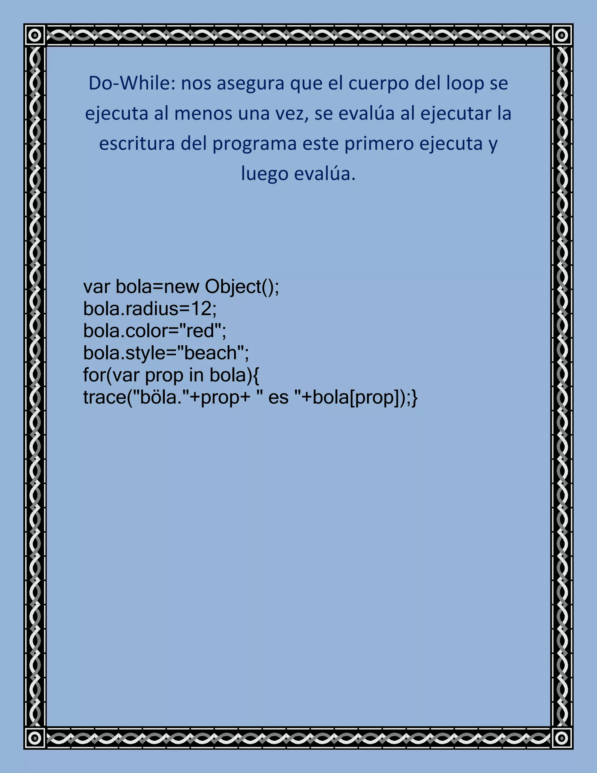 Do-While: nos asegura que el cuerpo del loop se
ejecuta al menos una vez, se evalúa al ejecutar la
  escritura del programa este primero ejecuta y
                   luego evalúa.




var bola=new Object();
bola.radius=12;
bola.color="red";
bola.style="beach";
for(var prop in bola){
trace("böla."+prop+ " es "+bola[prop]);}
 