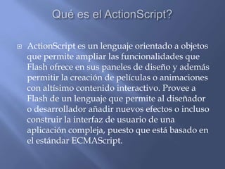    ActionScript es un lenguaje orientado a objetos
    que permite ampliar las funcionalidades que
    Flash ofrece en sus paneles de diseño y además
    permitir la creación de películas o animaciones
    con altísimo contenido interactivo. Provee a
    Flash de un lenguaje que permite al diseñador
    o desarrollador añadir nuevos efectos o incluso
    construir la interfaz de usuario de una
    aplicación compleja, puesto que está basado en
    el estándar ECMAScript.
 