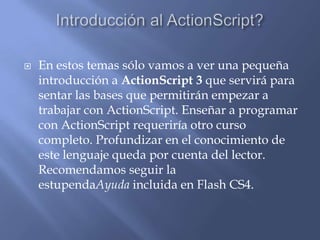    En estos temas sólo vamos a ver una pequeña
    introducción a ActionScript 3 que servirá para
    sentar las bases que permitirán empezar a
    trabajar con ActionScript. Enseñar a programar
    con ActionScript requeriría otro curso
    completo. Profundizar en el conocimiento de
    este lenguaje queda por cuenta del lector.
    Recomendamos seguir la
    estupendaAyuda incluida en Flash CS4.
 