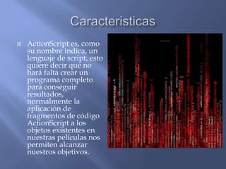    ActionScript es, como
    su nombre indica, un
    lenguaje de script, esto
    quiere decir que no
    hará falta crear un
    programa completo
    para conseguir
    resultados,
    normalmente la
    aplicación de
    fragmentos de código
    ActionScript a los
    objetos existentes en
    nuestras películas nos
    permiten alcanzar
    nuestros objetivos.
 