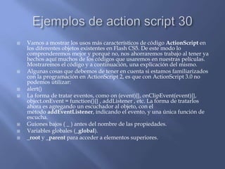    Vamos a mostrar los usos más característicos de código ActionScript en
    los diferentes objetos existentes en Flash CS5. De este modo lo
    comprenderemos mejor y porqué no, nos ahorraremos trabajo al tener ya
    hechos aquí muchos de los códigos que usaremos en nuestras películas.
    Mostraremos el código y a continuación, una explicación del mismo.
   Algunas cosas que debemos de tener en cuenta si estamos familiarizados
    con la programación en ActionScript 2, es que con ActionScript 3.0 no
    podemos utilizar:
   alert()
   La forma de tratar eventos, como on (event){}, onClipEvent(event){},
    object.onEvent = function(){} , addListener , etc. La forma de tratarlos
    ahora es agregando un escuchador al objeto, con el
    método addEventListener, indicando el evento, y una única función de
    escucha.
   Guiones bajos ( _ ) antes del nombre de las propiedades.
   Variables globales (_global).
   _root y _parent para acceder a elementos superiores.
 