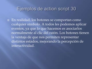    En realidad, los botones se comportan como
    cualquier símbolo. A todos les podemos aplicar
    eventos, ya que lo que hacemos es asociarlos
    normalmente al clic del ratón. Los botones tienen
    la ventaja de que nos permiten representar
    distintos estados, mejorando la percepción de
    interactividad.
 