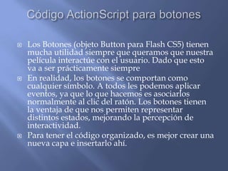    Los Botones (objeto Button para Flash CS5) tienen
    mucha utilidad siempre que queramos que nuestra
    película interactúe con el usuario. Dado que esto
    va a ser prácticamente siempre
   En realidad, los botones se comportan como
    cualquier símbolo. A todos les podemos aplicar
    eventos, ya que lo que hacemos es asociarlos
    normalmente al clic del ratón. Los botones tienen
    la ventaja de que nos permiten representar
    distintos estados, mejorando la percepción de
    interactividad.
   Para tener el código organizado, es mejor crear una
    nueva capa e insertarlo ahí.
 