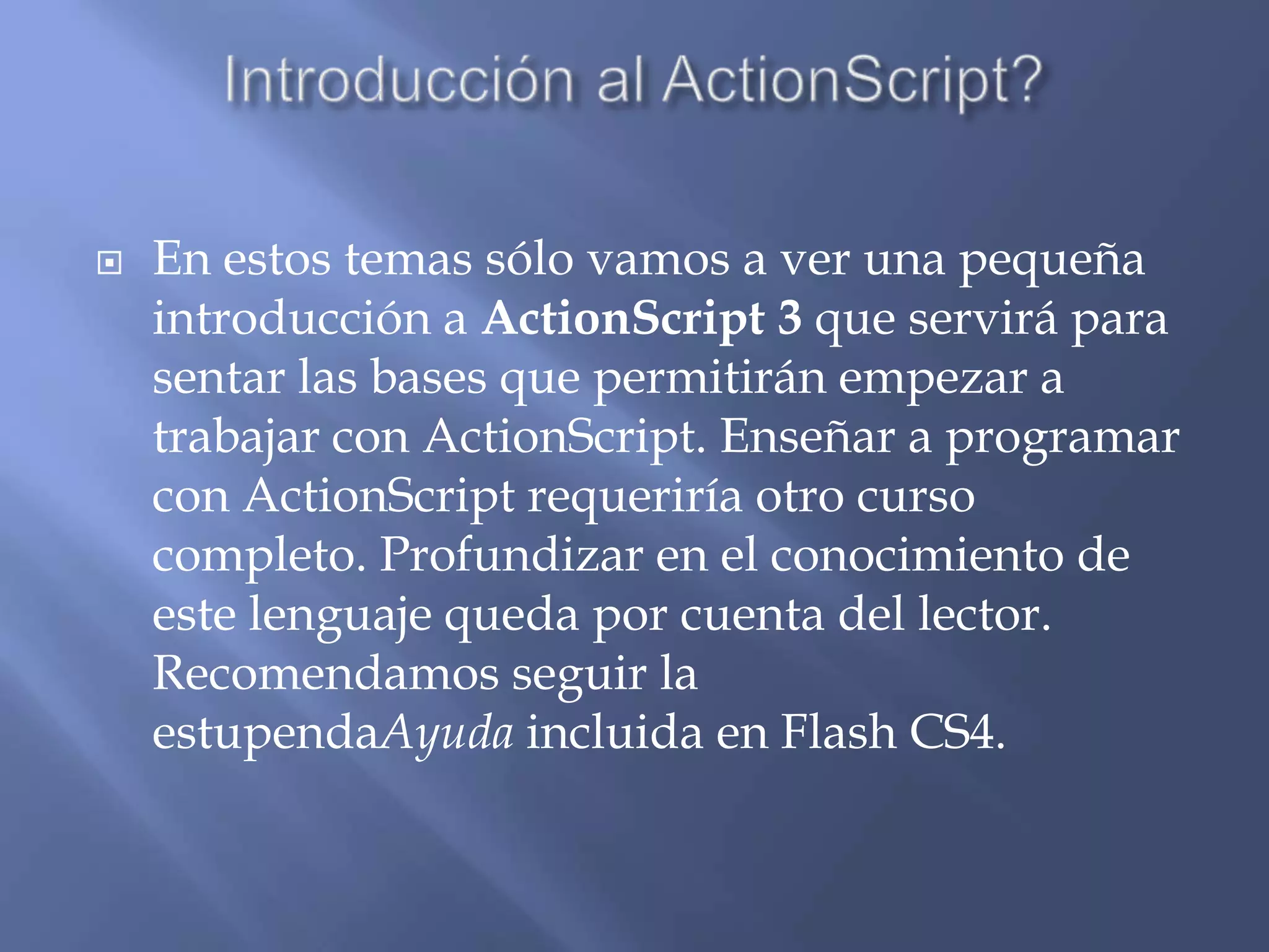    En estos temas sólo vamos a ver una pequeña
    introducción a ActionScript 3 que servirá para
    sentar las bases que permitirán empezar a
    trabajar con ActionScript. Enseñar a programar
    con ActionScript requeriría otro curso
    completo. Profundizar en el conocimiento de
    este lenguaje queda por cuenta del lector.
    Recomendamos seguir la
    estupendaAyuda incluida en Flash CS4.
 