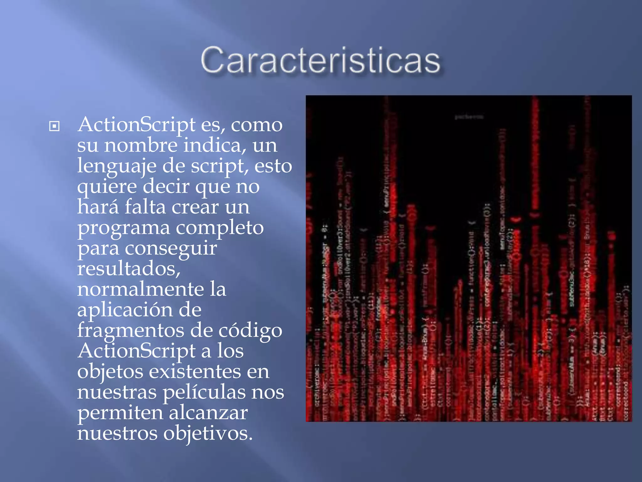    ActionScript es, como
    su nombre indica, un
    lenguaje de script, esto
    quiere decir que no
    hará falta crear un
    programa completo
    para conseguir
    resultados,
    normalmente la
    aplicación de
    fragmentos de código
    ActionScript a los
    objetos existentes en
    nuestras películas nos
    permiten alcanzar
    nuestros objetivos.
 