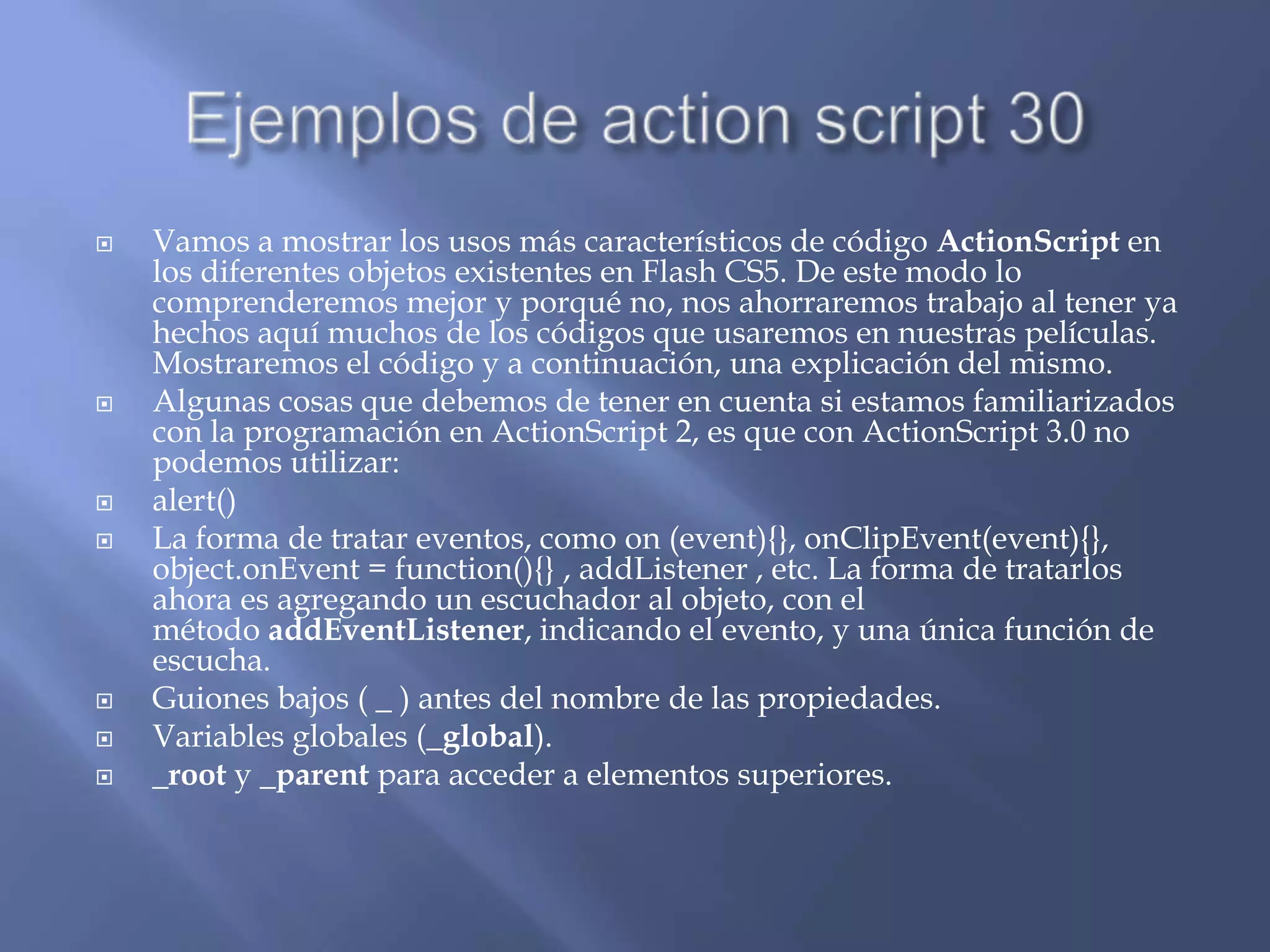   Vamos a mostrar los usos más característicos de código ActionScript en
    los diferentes objetos existentes en Flash CS5. De este modo lo
    comprenderemos mejor y porqué no, nos ahorraremos trabajo al tener ya
    hechos aquí muchos de los códigos que usaremos en nuestras películas.
    Mostraremos el código y a continuación, una explicación del mismo.
   Algunas cosas que debemos de tener en cuenta si estamos familiarizados
    con la programación en ActionScript 2, es que con ActionScript 3.0 no
    podemos utilizar:
   alert()
   La forma de tratar eventos, como on (event){}, onClipEvent(event){},
    object.onEvent = function(){} , addListener , etc. La forma de tratarlos
    ahora es agregando un escuchador al objeto, con el
    método addEventListener, indicando el evento, y una única función de
    escucha.
   Guiones bajos ( _ ) antes del nombre de las propiedades.
   Variables globales (_global).
   _root y _parent para acceder a elementos superiores.
 