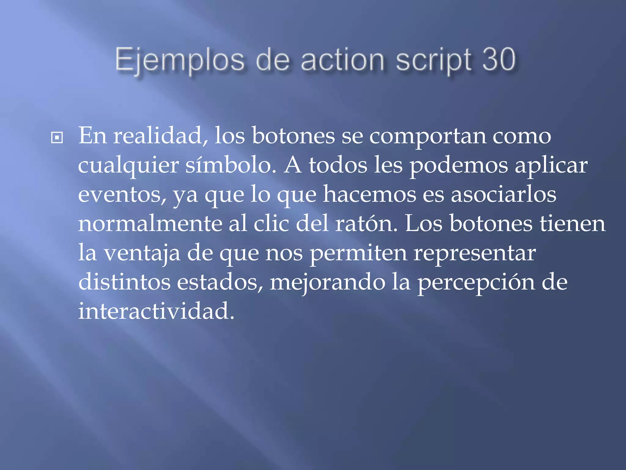    En realidad, los botones se comportan como
    cualquier símbolo. A todos les podemos aplicar
    eventos, ya que lo que hacemos es asociarlos
    normalmente al clic del ratón. Los botones tienen
    la ventaja de que nos permiten representar
    distintos estados, mejorando la percepción de
    interactividad.
 