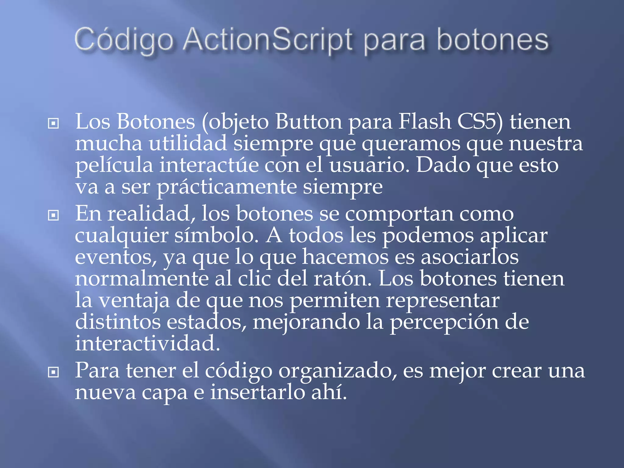    Los Botones (objeto Button para Flash CS5) tienen
    mucha utilidad siempre que queramos que nuestra
    película interactúe con el usuario. Dado que esto
    va a ser prácticamente siempre
   En realidad, los botones se comportan como
    cualquier símbolo. A todos les podemos aplicar
    eventos, ya que lo que hacemos es asociarlos
    normalmente al clic del ratón. Los botones tienen
    la ventaja de que nos permiten representar
    distintos estados, mejorando la percepción de
    interactividad.
   Para tener el código organizado, es mejor crear una
    nueva capa e insertarlo ahí.
 
