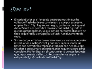 ¿Que es?
 El ActionScript es el lenguaje de programación que ha
  utilizado Flash desde sus comienzos, y que por supuesto,
  emplea Flash CS5. A grandes rasgos, podemos decir que el
  ActionScript nos permitirá realizar con Flash CS5 todo lo
  que nos propongamos, ya que nos da el control absoluto de
  todo lo que rodea a una película Flash. Absolutamente de
  todo.
 Sin embargo, en estos temas sólo vamos a ver una pequeña
  introducción a ActionScript 3 que servirá para sentar las
  bases que permitirán empezar a trabajar con ActionScript.
  Enseñar a programar con ActionScript requeriría otro curso
  completo. Profundizar en el conocimiento de este lenguaje
  queda por cuenta del lector. Recomendamos seguir la
  estupenda Ayuda incluida en Flash CS5.
 