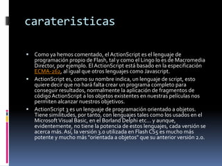 carateristicas

 Como ya hemos comentado, el ActionScript es el lenguaje de
  programación propio de Flash, tal y como el Lingo lo es de Macromedia
  Director, por ejemplo. El ActionScript está basado en la especificación
  ECMA-262, al igual que otros lenguajes como Javascript.
 ActionScript es, como su nombre indica, un lenguaje de script, esto
  quiere decir que no hará falta crear un programa completo para
  conseguir resultados, normalmente la aplicación de fragmentos de
  código ActionScript a los objetos existentes en nuestras películas nos
  permiten alcanzar nuestros objetivos.
 ActionScript 3 es un lenguaje de programación orientado a objetos.
  Tiene similitudes, por tanto, con lenguajes tales como los usados en el
  Microsoft Visual Basic, en el Borland Delphi etc... y aunque,
  evidentemente, no tiene la potencia de estos lenguajes, cada versión se
  acerca más. Así, la versión 3.0 utilizada en Flash CS5 es mucho más
  potente y mucho más "orientada a objetos" que su anterior versión 2.0.
 