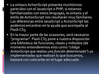  La sintaxis ActionScript presenta muchísimos
  parecidos con el Javascript o PHP; si estamos
  familiarizados con estos lenguajes, la sintaxis y el
  estilo de ActionScript nos resultarán muy familiares.
  Las diferencias entre JavaScript y ActionScript las
  podemos encontrar en la ayuda que acompaña al
  Flash CS5.
 En la mayor parte de las ocasiones, será necesario
  "programar". Flash CS5 pone a nuestra disposición
  una biblioteca de funciones, clases y métodos (de
  momento entenderemos esto como "código
  ActionScript que realiza una función determinada") ya
  implementadas que realizan lo que buscamos,
  bastará con colocarlas en el lugar adecuado
 