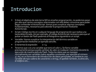 Introducion
   Si bien el objetivo de este tema NO es enseñar programación, no podemos pasar
    por alto que ciertos conceptos relacionados con ella deben conocerse para poder
    llegar a entender el ActionScript. Vamos pues a explicar algunos conceptos
    fundamentales, necesarios para abordar la programación mediante
    ActionScript.
   Script: Código escrito en cualquier lenguaje de programación que realiza una
    tarea determinada. Así por ejemplo, el código ActionScript necesario para que al
    pulsar un botón de Flash pasemos al fotograma siguiente es un script.
   Variable: Vamos a explicar la interpretación del término variable en
    programación mediante un ejemplo sencillo.
   Si tenemos la expresión:       x = 3;
   Tenemos que x es una variable que toma el valor 3. Se llama variable
    precisamente porque puede cambiar de valor en cualquier momento durante la
    ejecución de nuestra película Flash. Todos los datos que se manejan
    normalmente son variables (salvo aquellos constantes, por ejemplo el número
    3). Así, en un formulario de introducción de datos personales, el nombre es una
    variable (de tipo cadena de caracteres o string), el apellido también, la dirección,
    el teléfono etc...
 