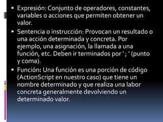  Expresión: Conjunto de operadores, constantes,
  variables o acciones que permiten obtener un
  valor.
 Sentencia o instrucción: Provocan un resultado o
  una acción determinada y concreta. Por
  ejemplo, una asignación, la llamada a una
  función, etc. Deben ir terminados por ' ; ' (punto
  y coma).
 Función: Una función es una porción de código
  (ActionScript en nuestro caso) que tiene un
  nombre determinado y que realiza una labor
  concreta generalmente devolviendo un
  determinado valor.
 