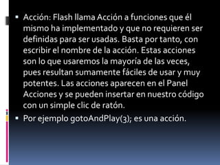  Acción: Flash llama Acción a funciones que él
  mismo ha implementado y que no requieren ser
  definidas para ser usadas. Basta por tanto, con
  escribir el nombre de la acción. Estas acciones
  son lo que usaremos la mayoría de las veces,
  pues resultan sumamente fáciles de usar y muy
  potentes. Las acciones aparecen en el Panel
  Acciones y se pueden insertar en nuestro código
  con un simple clic de ratón.
 Por ejemplo gotoAndPlay(3); es una acción.
 