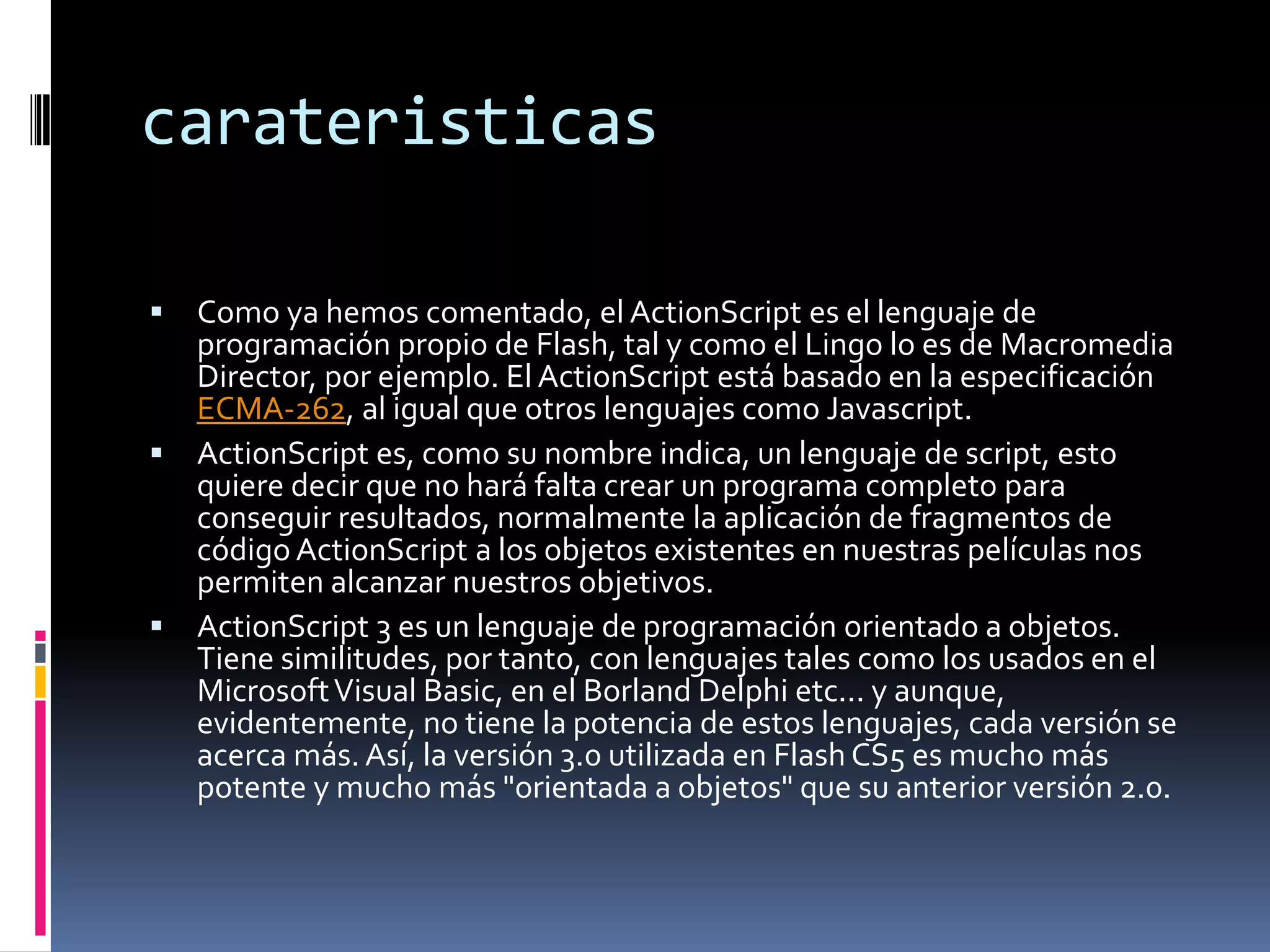 carateristicas

 Como ya hemos comentado, el ActionScript es el lenguaje de
  programación propio de Flash, tal y como el Lingo lo es de Macromedia
  Director, por ejemplo. El ActionScript está basado en la especificación
  ECMA-262, al igual que otros lenguajes como Javascript.
 ActionScript es, como su nombre indica, un lenguaje de script, esto
  quiere decir que no hará falta crear un programa completo para
  conseguir resultados, normalmente la aplicación de fragmentos de
  código ActionScript a los objetos existentes en nuestras películas nos
  permiten alcanzar nuestros objetivos.
 ActionScript 3 es un lenguaje de programación orientado a objetos.
  Tiene similitudes, por tanto, con lenguajes tales como los usados en el
  Microsoft Visual Basic, en el Borland Delphi etc... y aunque,
  evidentemente, no tiene la potencia de estos lenguajes, cada versión se
  acerca más. Así, la versión 3.0 utilizada en Flash CS5 es mucho más
  potente y mucho más "orientada a objetos" que su anterior versión 2.0.
 