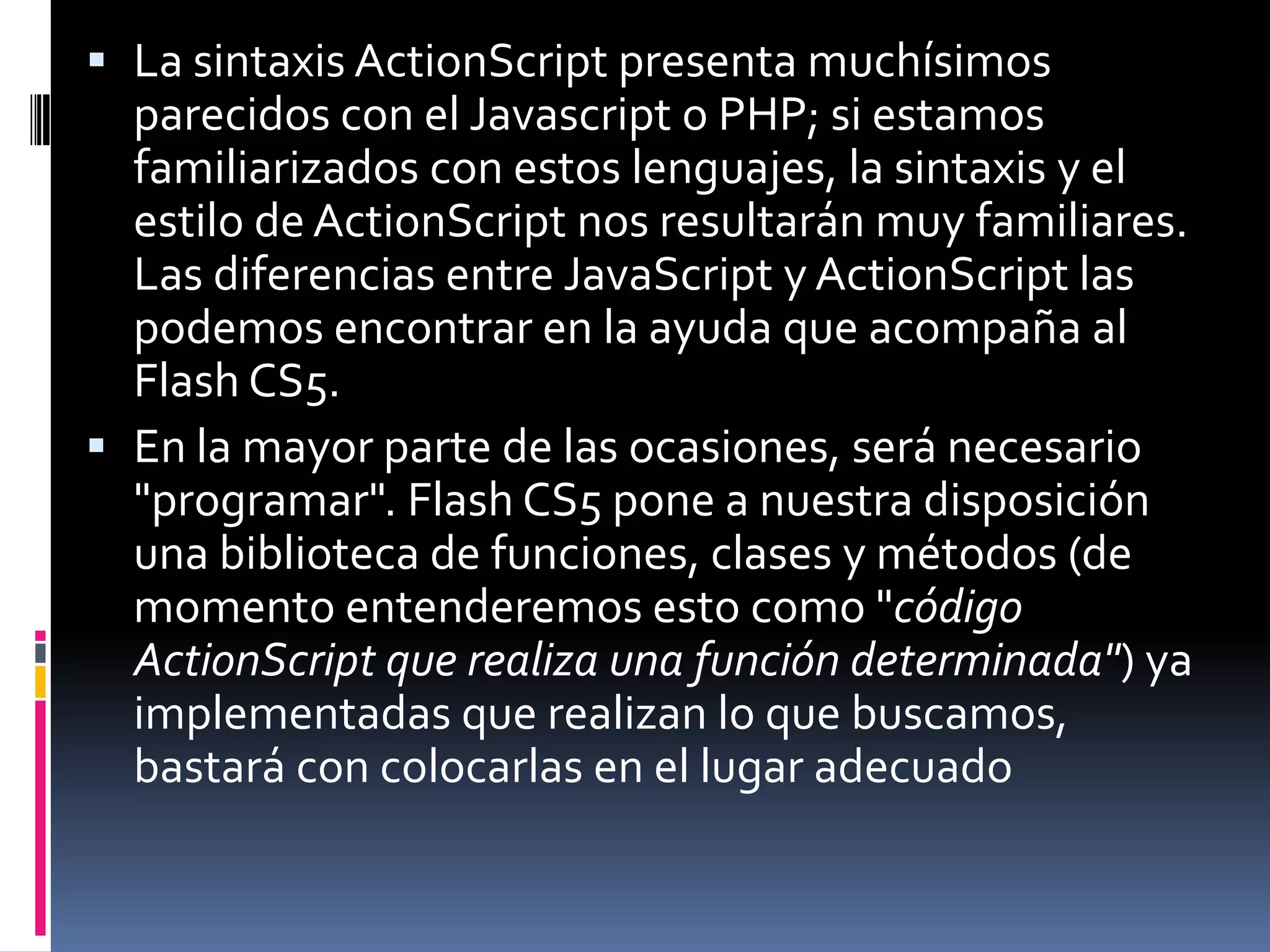  La sintaxis ActionScript presenta muchísimos
  parecidos con el Javascript o PHP; si estamos
  familiarizados con estos lenguajes, la sintaxis y el
  estilo de ActionScript nos resultarán muy familiares.
  Las diferencias entre JavaScript y ActionScript las
  podemos encontrar en la ayuda que acompaña al
  Flash CS5.
 En la mayor parte de las ocasiones, será necesario
  "programar". Flash CS5 pone a nuestra disposición
  una biblioteca de funciones, clases y métodos (de
  momento entenderemos esto como "código
  ActionScript que realiza una función determinada") ya
  implementadas que realizan lo que buscamos,
  bastará con colocarlas en el lugar adecuado
 