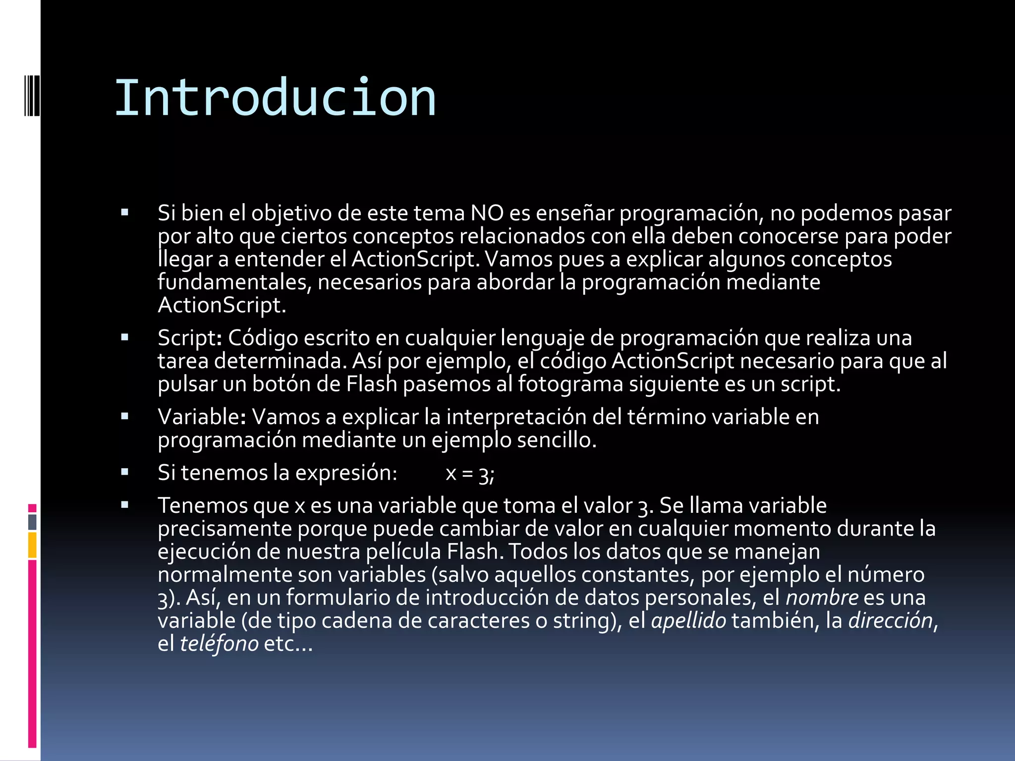 Introducion
   Si bien el objetivo de este tema NO es enseñar programación, no podemos pasar
    por alto que ciertos conceptos relacionados con ella deben conocerse para poder
    llegar a entender el ActionScript. Vamos pues a explicar algunos conceptos
    fundamentales, necesarios para abordar la programación mediante
    ActionScript.
   Script: Código escrito en cualquier lenguaje de programación que realiza una
    tarea determinada. Así por ejemplo, el código ActionScript necesario para que al
    pulsar un botón de Flash pasemos al fotograma siguiente es un script.
   Variable: Vamos a explicar la interpretación del término variable en
    programación mediante un ejemplo sencillo.
   Si tenemos la expresión:       x = 3;
   Tenemos que x es una variable que toma el valor 3. Se llama variable
    precisamente porque puede cambiar de valor en cualquier momento durante la
    ejecución de nuestra película Flash. Todos los datos que se manejan
    normalmente son variables (salvo aquellos constantes, por ejemplo el número
    3). Así, en un formulario de introducción de datos personales, el nombre es una
    variable (de tipo cadena de caracteres o string), el apellido también, la dirección,
    el teléfono etc...
 