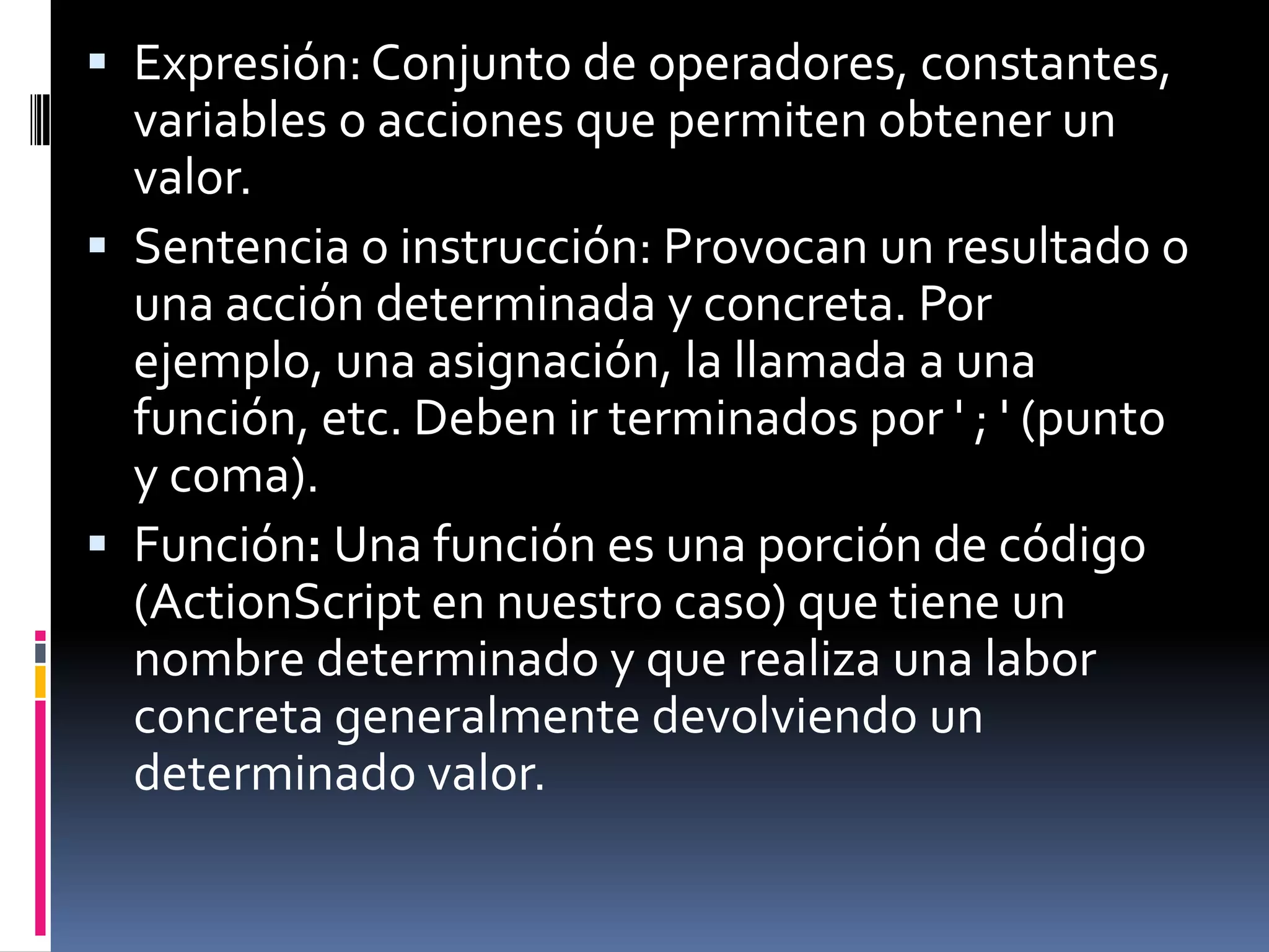 Expresión: Conjunto de operadores, constantes,
  variables o acciones que permiten obtener un
  valor.
 Sentencia o instrucción: Provocan un resultado o
  una acción determinada y concreta. Por
  ejemplo, una asignación, la llamada a una
  función, etc. Deben ir terminados por ' ; ' (punto
  y coma).
 Función: Una función es una porción de código
  (ActionScript en nuestro caso) que tiene un
  nombre determinado y que realiza una labor
  concreta generalmente devolviendo un
  determinado valor.
 