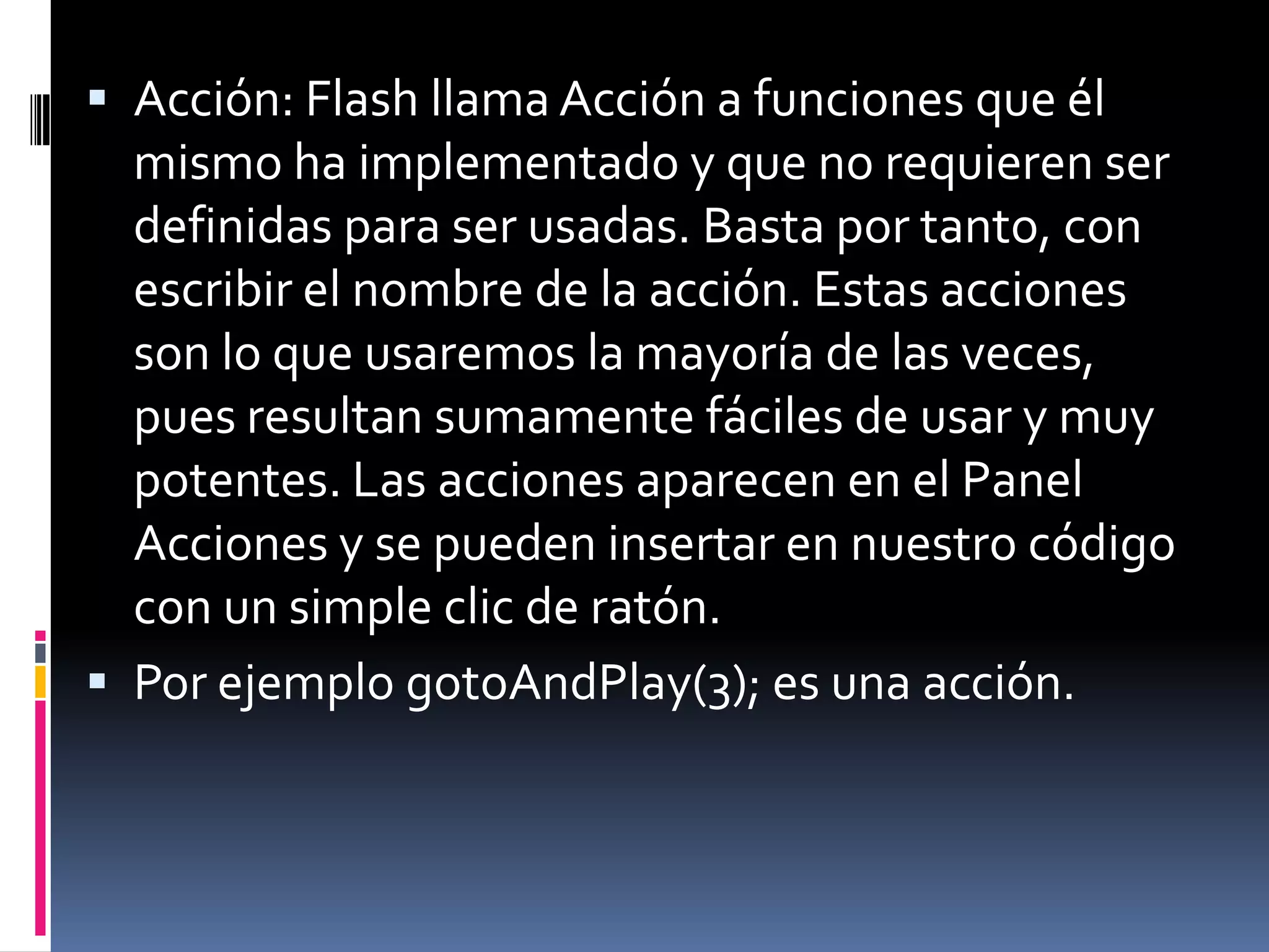  Acción: Flash llama Acción a funciones que él
  mismo ha implementado y que no requieren ser
  definidas para ser usadas. Basta por tanto, con
  escribir el nombre de la acción. Estas acciones
  son lo que usaremos la mayoría de las veces,
  pues resultan sumamente fáciles de usar y muy
  potentes. Las acciones aparecen en el Panel
  Acciones y se pueden insertar en nuestro código
  con un simple clic de ratón.
 Por ejemplo gotoAndPlay(3); es una acción.
 