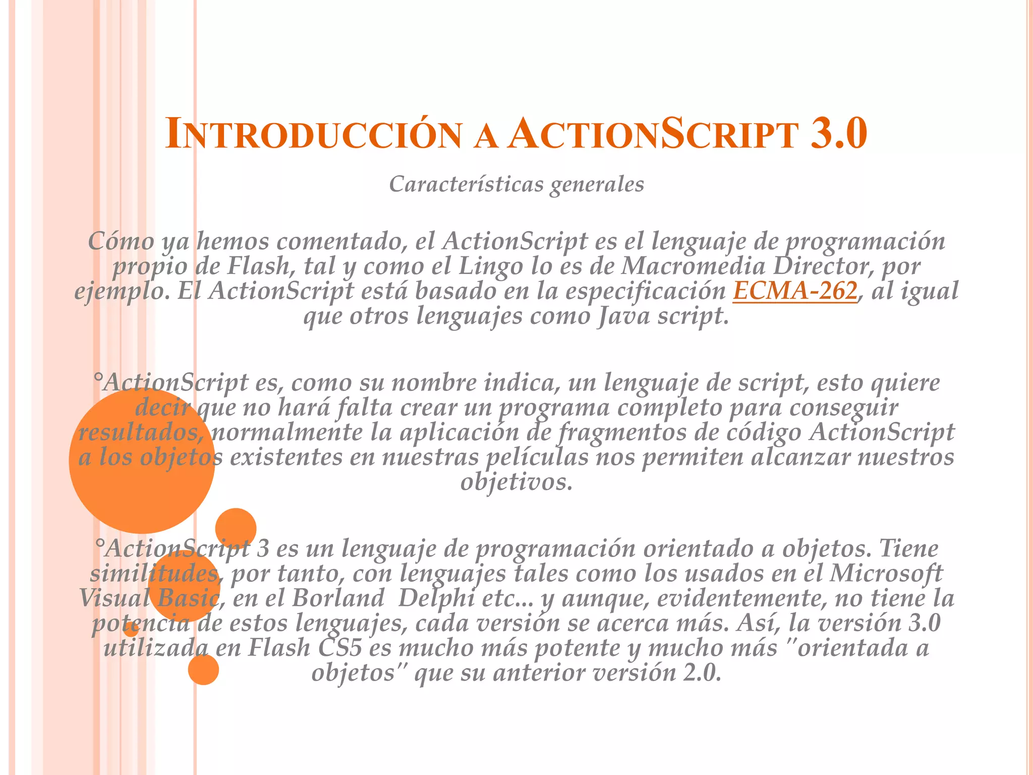 INTRODUCCIÓN A ACTIONSCRIPT 3.0
                           Características generales

 Cómo ya hemos comentado, el ActionScript es el lenguaje de programación
   propio de Flash, tal y como el Lingo lo es de Macromedia Director, por
ejemplo. El ActionScript está basado en la especificación ECMA-262, al igual
                    que otros lenguajes como Java script.

 °ActionScript es, como su nombre indica, un lenguaje de script, esto quiere
     decir que no hará falta crear un programa completo para conseguir
resultados, normalmente la aplicación de fragmentos de código ActionScript
a los objetos existentes en nuestras películas nos permiten alcanzar nuestros
                                  objetivos.

 °ActionScript 3 es un lenguaje de programación orientado a objetos. Tiene
 similitudes, por tanto, con lenguajes tales como los usados en el Microsoft
Visual Basic, en el Borland Delphi etc... y aunque, evidentemente, no tiene la
 potencia de estos lenguajes, cada versión se acerca más. Así, la versión 3.0
  utilizada en Flash CS5 es mucho más potente y mucho más "orientada a
                     objetos" que su anterior versión 2.0.
 