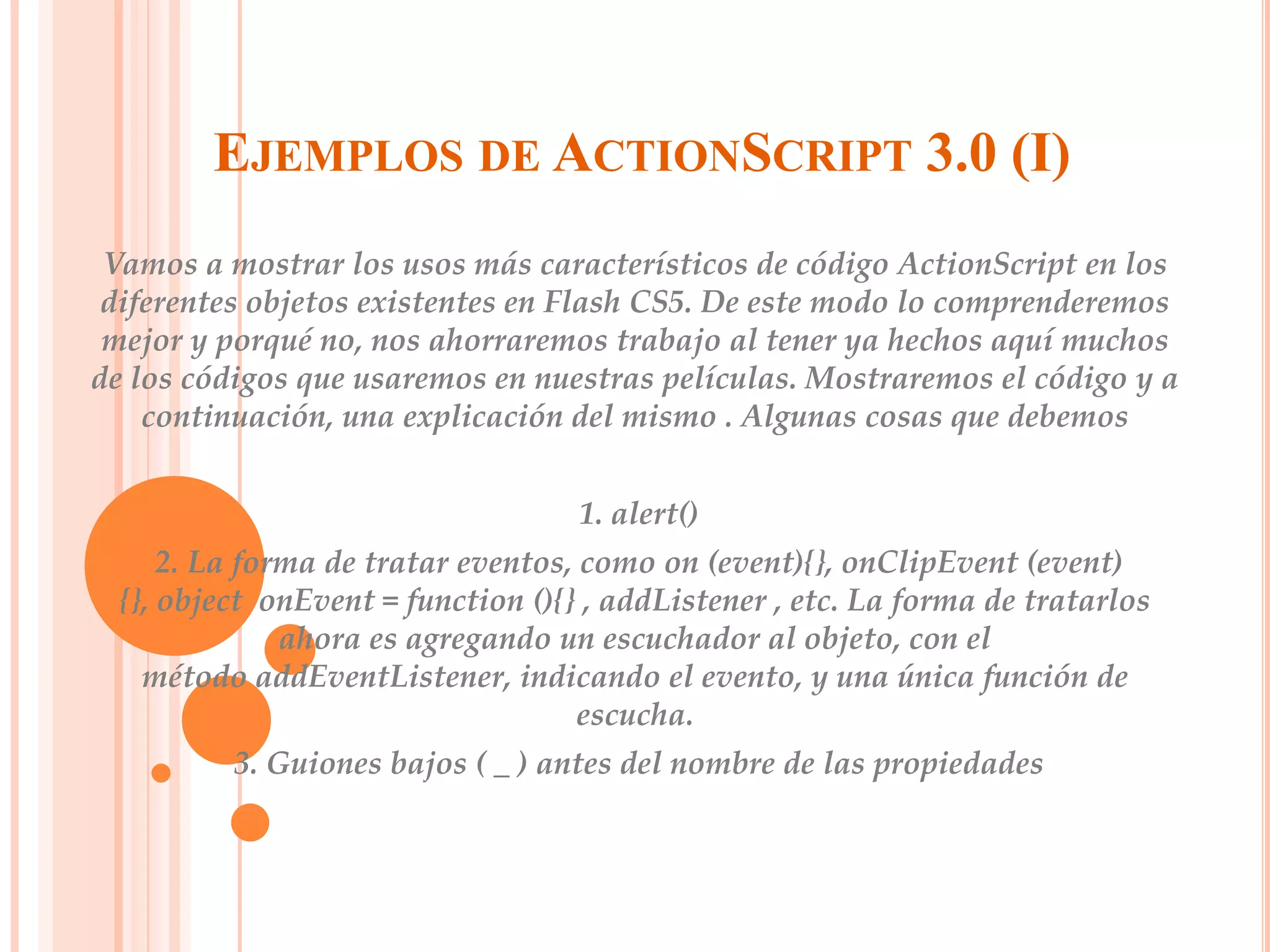 EJEMPLOS DE ACTIONSCRIPT 3.0 (I)
 Vamos a mostrar los usos más característicos de código ActionScript en los
 diferentes objetos existentes en Flash CS5. De este modo lo comprenderemos
 mejor y porqué no, nos ahorraremos trabajo al tener ya hechos aquí muchos
de los códigos que usaremos en nuestras películas. Mostraremos el código y a
    continuación, una explicación del mismo . Algunas cosas que debemos


                                    1. alert()
      2. La forma de tratar eventos, como on (event){}, onClipEvent (event)
  {}, object onEvent = function (){} , addListener , etc. La forma de tratarlos
               ahora es agregando un escuchador al objeto, con el
    método addEventListener, indicando el evento, y una única función de
                                     escucha.
          3. Guiones bajos ( _ ) antes del nombre de las propiedades
 