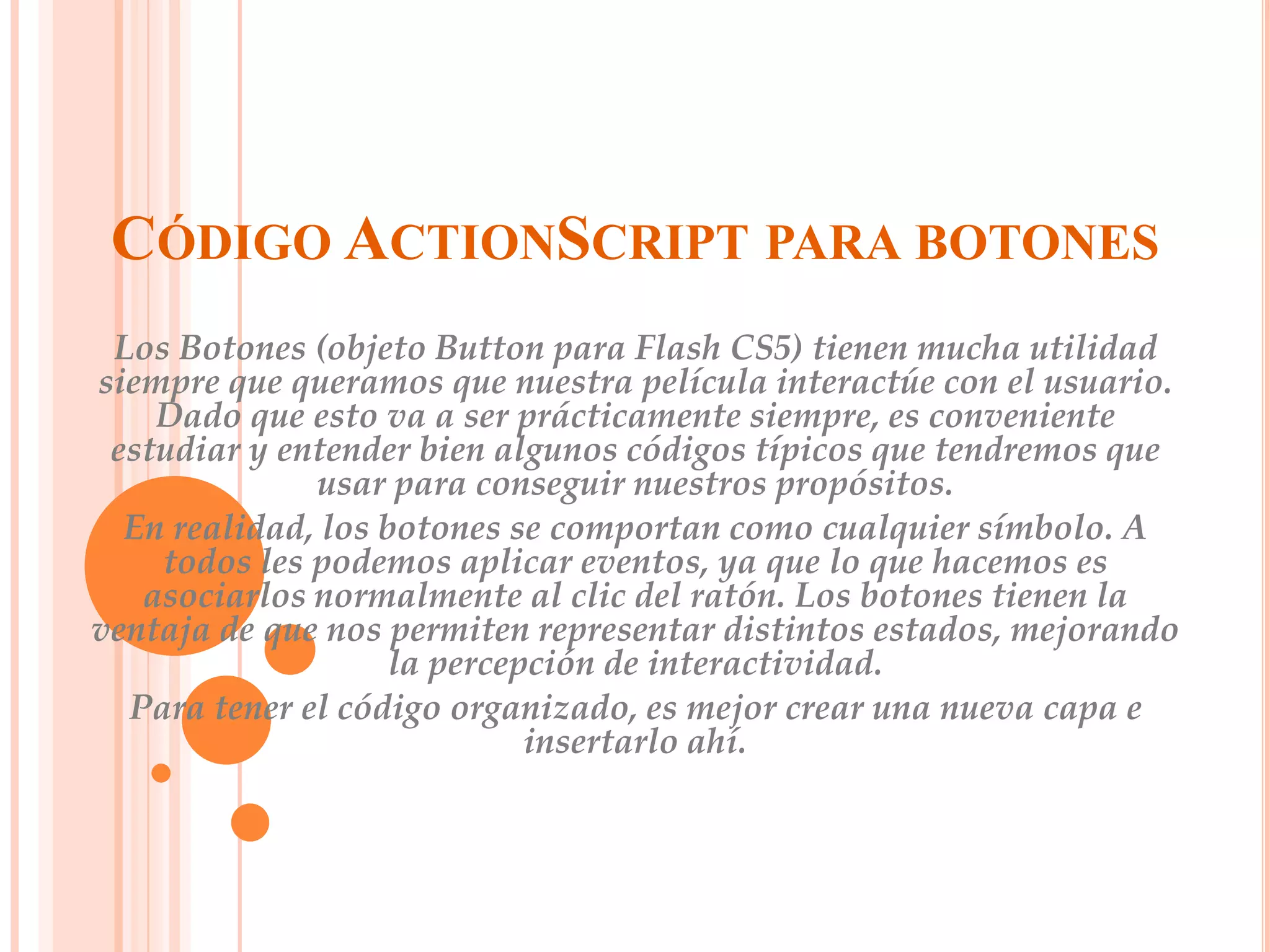 CÓDIGO ACTIONSCRIPT PARA BOTONES
 Los Botones (objeto Button para Flash CS5) tienen mucha utilidad
siempre que queramos que nuestra película interactúe con el usuario.
    Dado que esto va a ser prácticamente siempre, es conveniente
 estudiar y entender bien algunos códigos típicos que tendremos que
              usar para conseguir nuestros propósitos.
  En realidad, los botones se comportan como cualquier símbolo. A
    todos les podemos aplicar eventos, ya que lo que hacemos es
   asociarlos normalmente al clic del ratón. Los botones tienen la
ventaja de que nos permiten representar distintos estados, mejorando
                    la percepción de interactividad.
  Para tener el código organizado, es mejor crear una nueva capa e
                             insertarlo ahí.
 